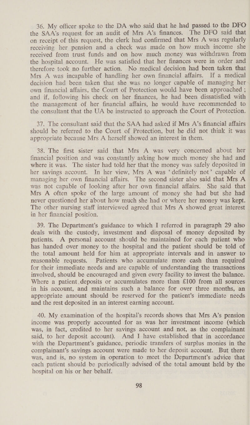 36. My officer spoke to the DA who said that he had passed to the DFO the SAA’s request for an audit of Mrs A’s finances. The DFO said that on receipt of this request, the clerk had confirmed that Mrs A was regularly receiving her pension and a check was made on how much income she received from trust funds and on how much money was withdrawn from the hospital account. He was satisfied that her finances were in order and therefore took no further action. No medical decision had been taken that Mrs A was incapable of handling her own financial affairs. If a medical decision had been taken that she was no longer capable of managing her own financial affairs, the Court of Protection would have been approached ; and if, following his check on her finances, he had been dissatisfied with the management of her financial affairs, he would have recommended to the consultant that the UA be instructed to approach the Court of Protection. 37. The consultant said that the SAA had asked if Mrs A’s financial affairs should be referred to the Court of Protection, but he did not think it was appropriate because Mrs A herself showed an interest in them. 38. The first sister said that Mrs A was very concerned about her financial position and was constantly asking how much money she had and where it was. The sister had told her that the money was safely deposited in her savings account. In her view, Mrs A was ‘definitely not’ capable of managing her own financial affairs. The second sister also said that Mrs A was not capable of looking after her own financial affairs. She said that Mrs A often spoke of the large amount of money she had but she had never questioned her about how much she had or where her money was kept. The other nursing staff interviewed agreed that Mrs A showed great interest in her financial position. 39. The Department’s guidance to which I referred in paragraph 29 also deals with the custody, investment and disposal of money deposited by patients. A personal account should be maintained for each patient who has handed over money to the hospital and the patient should be told of the total amount held for him at appropriate intervals and in answer to reasonable requests. Patients who accumulate more cash than required for their immediate needs and are capable of understanding the transactions involved, should be encouraged and given every facility to invest the balance. Where a patient deposits or accumulates more than £100 from all sources in his account, and maintains such a balance for over three months, an appropriate amount should be reserved for the patient’s immediate needs and the rest deposited in an interest earning account. 40. My examination of the hospital’s records shows that Mrs A’s pension income was properly accounted for as was her investment income (which was, in fact, credited to her savings account and not, as the complainant said, to her deposit account). And I have established that in accordance with the Department’s guidance, periodic transfers of surplus monies in the complainant’s savings account were made to her deposit account. But there was, and is, no system in operation to meet the Department’s advice that each patient should be periodically advised of the total amount held by the hospital on his or her behalf.