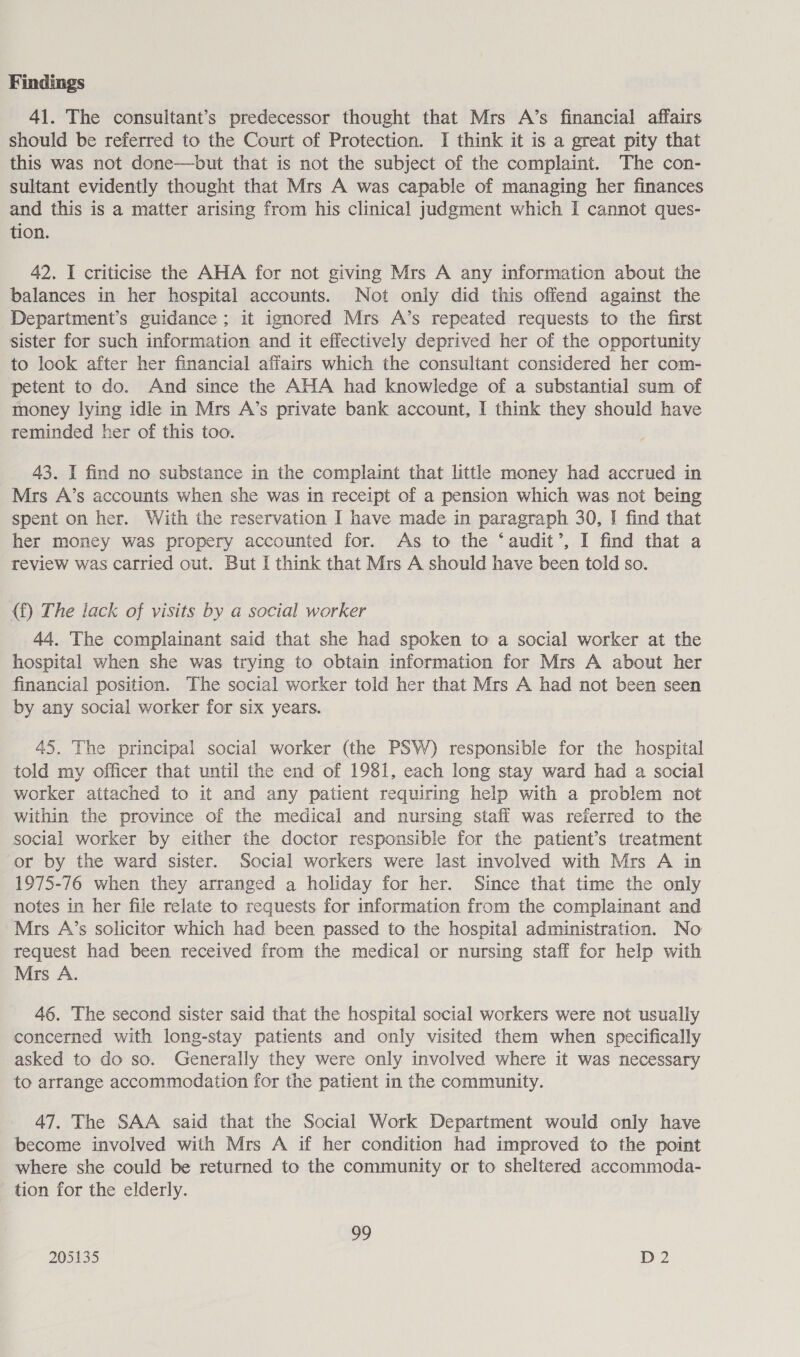 41. The consultant’s predecessor thought that Mrs A’s financial affairs should be referred to the Court of Protection. I think it is a great pity that this was not done—but that is not the subject of the complaint. The con- sultant evidently thought that Mrs A was capable of managing her finances and this is a matter arising from his clinical judgment which I cannot ques- tion. 42. I criticise the AHA for not giving Mrs A any information about the balances in her hospital accounts. Not only did this offend against the Department’s guidance ; it ignored Mrs A’s repeated requests to the first sister for such information and it effectively deprived her of the opportunity to look after her financial affairs which the consultant considered her com- petent to do. And since the AHA had knowledge of a substantial sum of money lying idle in Mrs A’s private bank account, I think they should have teminded her of this too. 43. I find no substance in the complaint that little money had accrued in Mrs A’s accounts when she was in receipt of a pension which was not being spent on her. With the reservation I have made in paragraph 30, I find that her money was propery accounted for. As to the ‘audit’, I find that a review was carried out. But I think that Mrs A should have been told so. (f) The lack of visits by a social worker 44. The complainant said that she had spoken to a social worker at the hospital when she was trying to obtain information for Mrs A about her financial position. The social worker told her that Mrs A had not been seen by any social worker for six years. 45. The principal social worker (the PSW) responsible for the hospital told my officer that until the end of 1981, each long stay ward had a social worker attached to it and any patient requiring help with a problem not within the province of the medical and nursing stafi was referred to the social worker by either the doctor responsible for the patient’s treatment or by the ward sister. Social workers were last involved with Mrs A in 1975-76 when they arranged a holiday for her. Since that time the only notes in her file relate to requests for information from the complainant and Mrs A’s solicitor which had been passed to the hospital administration. No request had been received from the medical or nursing staff for help with Mrs A. 46. The second sister said that the hospital social workers were not usually concerned with long-stay patients and only visited them when specifically asked to do so. Generally they were only involved where it was necessary to arrange accommodation for the patient in the community. 47. The SAA said that the Social Work Department would only have become involved with Mrs A if her condition had improved to the point where she could be returned to the community or to sheltered accommoda- tion for the elderly. 99