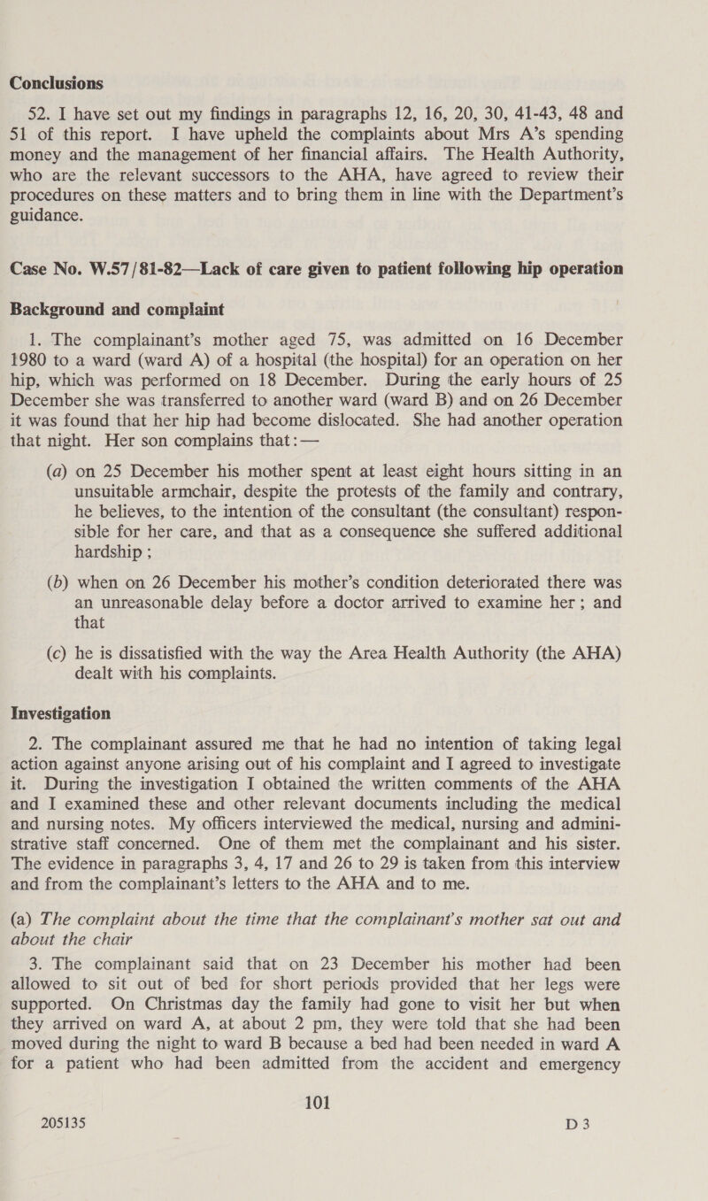 Conclusions 52. I have set out my findings in paragraphs 12, 16, 20, 30, 41-43, 48 and 51 of this report. I have upheld the complaints about Mrs A’s spending money and the management of her financial affairs. The Health Authority, who are the relevant successors to the AHA, have agreed to review their procedures on these matters and to bring them in line with the Department’s guidance. Case No. W.57/81-82—Lack of care given to patient following hip operation Background and complaint 1. The complainant’s mother aged 75, was admitted on 16 December 1980 to a ward (ward A) of a hospital (the hospital) for an operation on her hip, which was performed on 18 December. During the early hours of 25 December she was transferred to another ward (ward B) and on 26 December it was found that her hip had become dislocated. She had another operation that night. Her son complains that :— (a) on 25 December his mother spent at least eight hours sitting in an unsuitable armchair, despite the protests of the family and contrary, he believes, to the intention of the consultant (the consultant) respon- sible for her care, and that as a consequence she suffered additional hardship ; (b) when on 26 December his mother’s condition deteriorated there was an unreasonable delay before a doctor arrived to examine her; and that (c) he is dissatisfied with the way the Area Health Authority (the AHA) dealt with his complaints. Investigation 2. The complainant assured me that he had no intention of taking legal action against anyone arising out of his complaint and I agreed to investigate it. During the investigation I obtained the written comments of the AHA and I examined these and other relevant documents including the medical and nursing notes. My officers interviewed the medical, nursing and admini- strative staff concerned. One of them met the complainant and his sister. The evidence in paragraphs 3, 4, 17 and 26 to 29 is taken from this interview and from the complainant’s letters to the AHA and to me. (a) The complaint about the time that the complainant's mother sat out and about the chair 3. The complainant said that on 23 December his mother had been allowed to sit out of bed for short periods provided that her legs were supported. On Christmas day the family had gone to visit her but when they arrived on ward A, at about 2 pm, they were told that she had been moved during the night to ward B because a bed had been needed in ward A for a patient who had been admitted from the accident and emergency 101