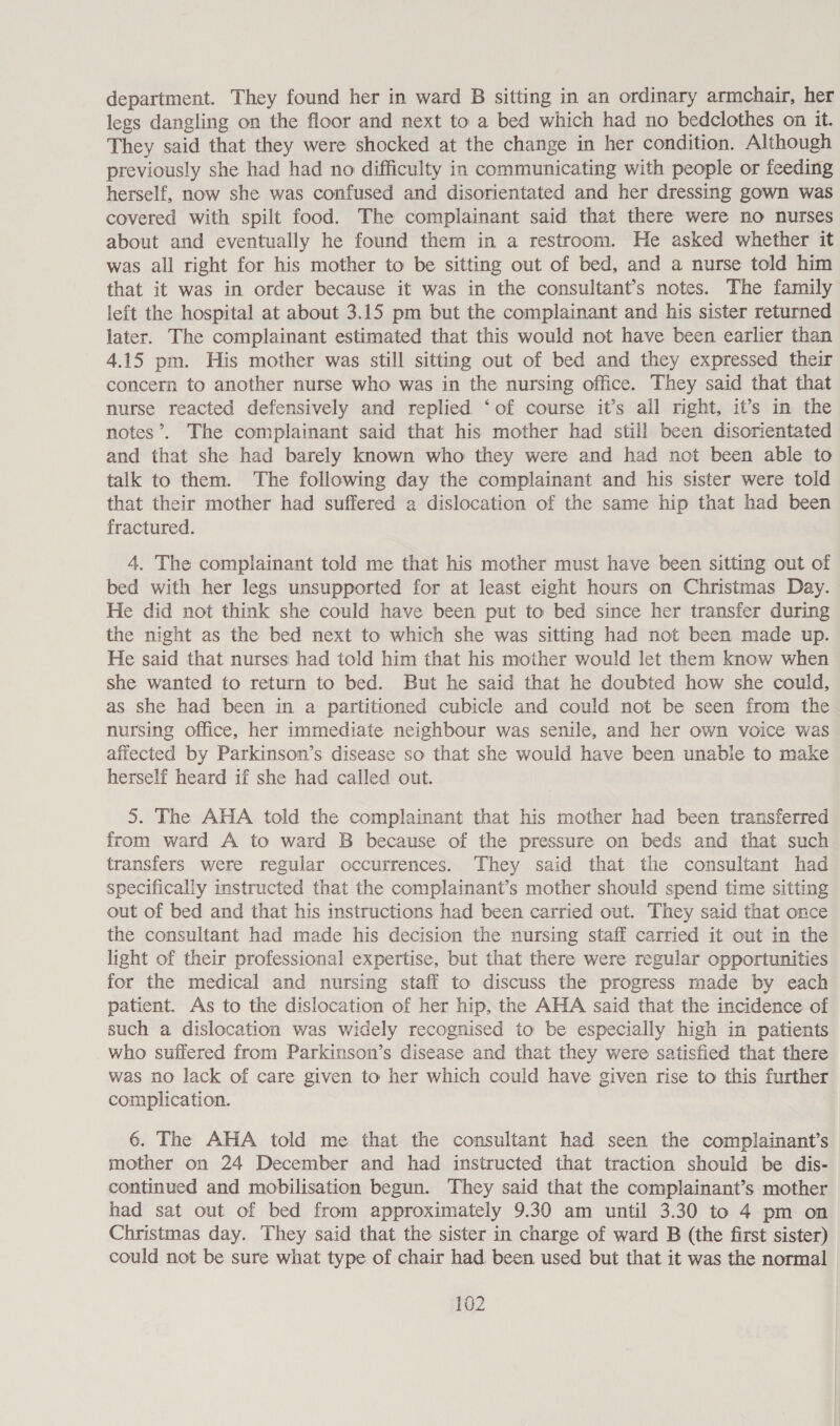 department. They found her in ward B sitting in an ordinary armchair, her legs dangling on the floor and next to a bed which had no bedclothes on it. They said that they were shocked at the change in her condition. Although previously she had had no difficulty in communicating with people or feeding herself, now she was confused and disorientated and her dressing gown was covered with spilt food. The complainant said that there were no nurses about and eventually he found them in a restroom. He asked whether it was all right for his mother to be sitting out of bed, and a nurse told him that it was in order because it was in the consultant’s notes. The family left the hospital at about 3.15 pm but the complainant and his sister returned later. The complainant estimated that this would not have been earlier than 4.15 pm. His mother was still sitting out of bed and they expressed their concern to another nurse who was in the nursing office. They said that that nurse reacted defensively and replied ‘of course it’s all right, it’s in the notes’. The complainant said that his mother had still been disorientated and that she had barely known who they were and had not been able to talk to them. The following day the complainant and his sister were told that their mother had suffered a dislocation of the same hip that had been fractured. 4. The complainant told me that his mother must have been sitting out of bed with her legs unsupported for at least eight hours on Christmas Day. He did not think she could have been put to bed since her transfer during the night as the bed next to which she was sitting had not been made up. He said that nurses had told him that his mother would let them know when she wanted to return to bed. But he said that he doubted how she could, as she had been in a partitioned cubicle and could not be seen from the nursing office, her immediate neighbour was senile, and her own voice was afiected by Parkinson’s disease so that she would have been unable to make herself heard if she had called out. 5. The AHA told the complainant that his mother had been transferred from ward A to ward B because of the pressure on beds and that such transfers were regular occurrences. They said that the consultant had specifically instructed that the complainant’s mother should spend time sitting out of bed and that his instructions had been carried out. They said that once the consultant had made his decision the nursing staff carried it out in the light of their professional expertise, but that there were regular opportunities for the medical and nursing staff to discuss the progress made by each patient. As to the dislocation of her hip, the AHA said that the incidence of such a dislocation was widely recognised to be especially high in patients who suffered from Parkinson’s disease and that they were satisfied that there was no lack of care given to her which could have given rise to this further complication. 6. The AHA told me that the consultant had seen the complainant’s mother on 24 December and had instructed that traction should be dis- continued and mobilisation begun. They said that the complainant’s mother had sat out of bed from approximately 9.30 am until 3.30 to 4 pm on Christmas day. They said that the sister in charge of ward B (the first sister) could not be sure what type of chair had been used but that it was the normal