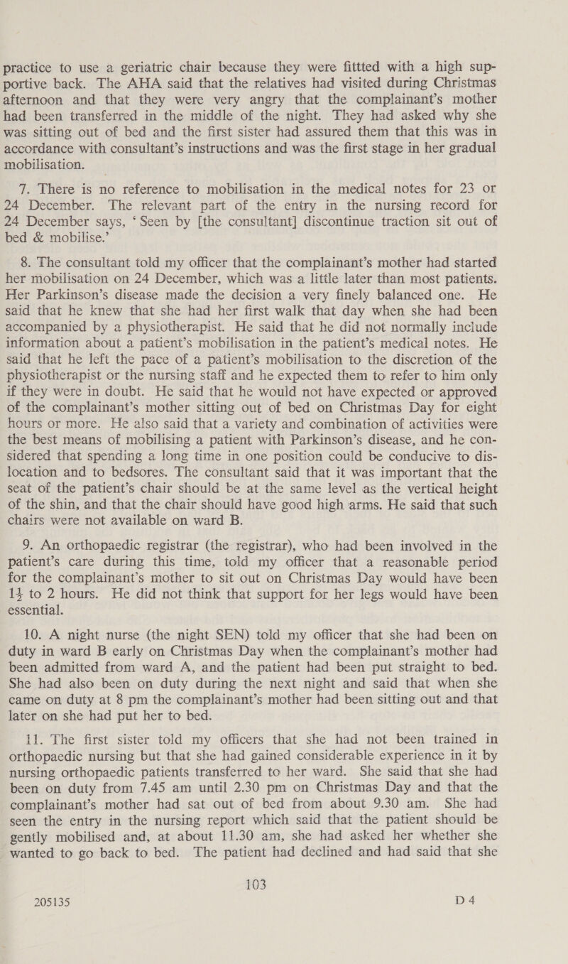 practice to use a geriatric chair because they were fittted with a high sup- portive back. The AHA said that the relatives had visited during Christmas afternoon and that they were very angry that the complainant’s mother had been transferred in the middle of the night. They had asked why she was sitting out of bed and the first sister had assured them that this was in accordance with consultant’s instructions and was the first stage in her gradual mobilisation. 7. There is no reference to mobilisation in the medical notes for 23 or 24 December. The relevant part of the entry in the nursing record for 24 December says, ‘Seen by [the consultant] discontinue traction sit out of bed &amp; mobilise.’ 8. The consultant told my officer that the complainant’s mother had started her mobilisation on 24 December, which was a little later than most patients. Her Parkinson’s disease made the decision a very finely balanced one. He said that he knew that she had her first walk that day when she had been accompanied by a physiotherapist. He said that he did not normally include information about a patient’s mobilisation in the patient’s medical notes. He said that he left the pace of a patient’s mobilisation to the discretion of the physiotherapist or the nursing staff and he expected them to refer to him only if they were in doubt. He said that he would not have expected or approved of the complainant’s mother sitting out of bed on Christmas Day for eight hours or more. He also said that a variety and combination of activities were the best means of mobilising a patient with Parkinson’s disease, and he con- sidered that spending a long time in one position could be conducive to dis- location and to bedsores. The consultant said that it was important that the seat of the patient’s chair should be at the same level as the vertical height of the shin, and that the chair should have good high arms. He said that such chairs were not available on ward B. 9. An orthopaedic registrar (the registrar), who had been involved in the patient’s care during this time, told my officer that a reasonable period for the complainant’s mother to sit out on Christmas Day would have been 14 to 2 hours. He did not think that support for her legs would have been essential. 10. A night nurse (the night SEN) told my officer that she had been on duty in ward B early on Christmas Day when the complainant’s mother had been admitted from ward A, and the patient had been put straight to bed. She had also been on duty during the next night and said that when she came on duty at 8 pm the complainant’s mother had been sitting out and that later on she had put her to bed. 11. The first sister told my officers that she had not been trained in orthopaedic nursing but that she had gained considerable experience in it by nursing orthopaedic patients transferred to her ward. She said that she had been on duty from 7.45 am until 2.30 pm on Christmas Day and that the complainant’s mother had sat out of bed from about 9.30 am. She had seen the entry in the nursing report which said that the patient should be gently mobilised and, at about 11.30 am, she had asked her whether she wanted to go back to bed. The patient had declined and had said that she 103