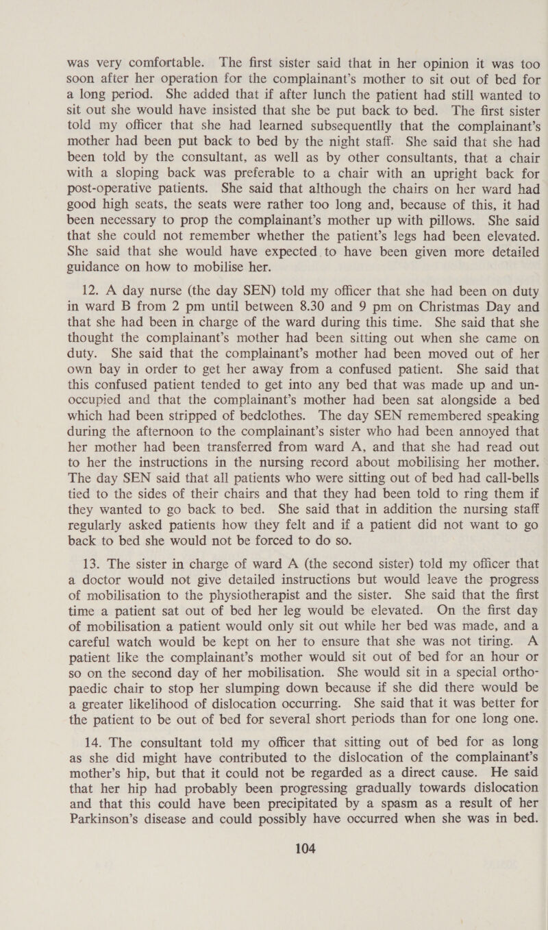 was very comfortable. The first sister said that in her opinion it was too soon after her operation for the complainant’s mother to sit out of bed for a long period. She added that if after lunch the patient had still wanted to sit out she would have insisted that she be put back to bed. The first sister told my officer that she had learned subsequentlly that the complainant’s mother had been put back to bed by the night staff. She said that she had been told by the consultant, as well as by other consultants, that a chair with a sloping back was preferable to a chair with an upright back for post-operative patients. She said that although the chairs on her ward had good high seats, the seats were rather too long and, because of this, it had been necessary to prop the complainant’s mother up with pillows. She said that she could not remember whether the patient’s legs had been elevated. She said that she would have expected to have been given more detailed guidance on how to mobilise her. 12. A day nurse (the day SEN) told my officer that she had been on duty in ward B from 2 pm until between 8.30 and 9 pm on Christmas Day and that she had been in charge of the ward during this time. She said that she thought the complainant’s mother had been sitting out when she came on duty. She said that the complainant’s mother had been moved out of her own bay in order to get her away from a confused patient. She said that this confused patient tended to get into any bed that was made up and un- occupied and that the complainant’s mother had been sat alongside a bed which had been stripped of bedclothes. The day SEN remembered speaking during the afternoon to the complainant’s sister who had been annoyed that her mother had been transferred from ward A, and that she had read out to her the instructions in the nursing record about mobilising her mother. The day SEN said that all patients who were sitting out of bed had call-bells tied to the sides of their chairs and that they had been told to ring them if they wanted to go back to bed. She said that in addition the nursing staff regularly asked patients how they felt and if a patient did not want to go back to bed she would not be forced to do so. 13. The sister in charge of ward A (the second sister) told my officer that a doctor would not give detailed instructions but would leave the progress of mobilisation to the physiotherapist and the sister. She said that the first time a patient sat out of bed her leg would be elevated. On the first day of mobilisation a patient would only sit out while her bed was made, and a careful watch would be kept on her to ensure that she was not tiring. A patient like the complainant’s mother would sit out of bed for an hour or so on the second day of her mobilisation. She would sit in a special ortho- paedic chair to stop her slumping down because if she did there would be a greater likelihood of dislocation occurring. She said that it was better for the patient to be out of bed for several short periods than for one long one. 14. The consultant told my officer that sitting out of bed for as long as she did might have contributed to the dislocation of the complainant’s mother’s hip, but that it could not be regarded as a direct cause. He said that her hip had probably been progressing gradually towards dislocation and that this could have been precipitated by a spasm as a result of her Parkinson’s disease and could possibly have occurred when she was in bed.