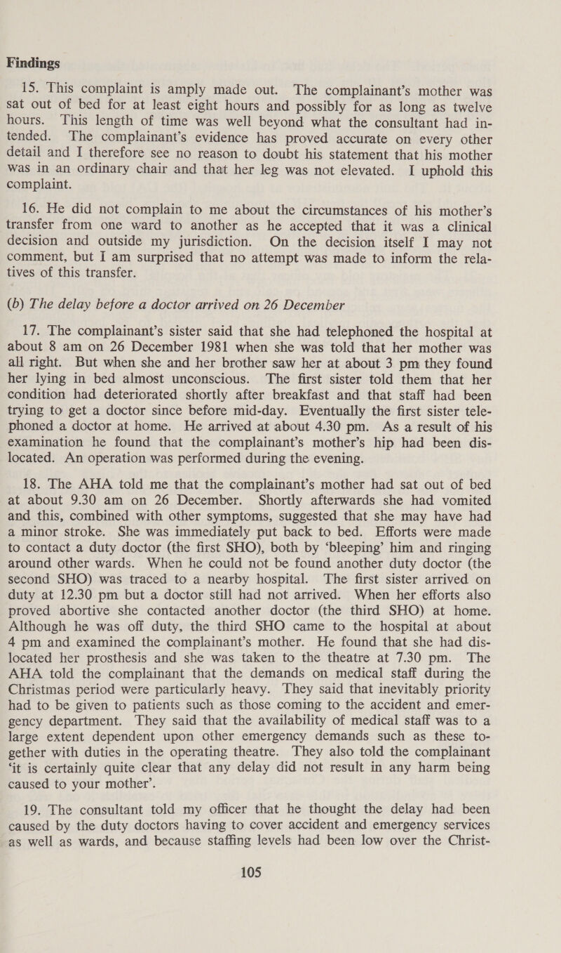 15. This complaint is amply made out. The complainant’s mother was sat out of bed for at least eight hours and possibly for as long as twelve hours. This length of time was well beyond what the consultant had in- tended. The complainant’s evidence has proved accurate on every other detail and I therefore see no reason to doubt his statement that his mother was in an ordinary chair and that her leg was not elevated. I uphold this complaint. 16. He did not complain to me about the circumstances of his mother’s transfer from one ward to another as he accepted that it was a clinical decision and outside my jurisdiction. On the decision itself I may not comment, but I am surprised that no attempt was made to inform the rela- tives of this transfer. (6) The delay before a doctor arrived on 26 December 17. The complainant’s sister said that she had telephoned the hospital at about 8 am on 26 December 1981 when she was told that her mother was all right. But when she and her brother saw her at about 3 pm they found her lying in bed almost unconscious. The first sister told them that her condition had deteriorated shortly after breakfast and that staff had been trying to get a doctor since before mid-day. Eventually the first sister tele- phoned a doctor at home. He arrived at about 4.30 pm. As a result of his examination he found that the complainant’s mother’s hip had been dis- located. An operation was performed during the evening. 18. The AHA told me that the complainant’s mother had sat out of bed at about 9.30 am on 26 December. Shortly afterwards she had vomited and this, combined with other symptoms, suggested that she may have had a minor stroke. She was immediately put back to bed. Efforts were made to contact a duty doctor (the first SHO), both by ‘bleeping’ him and ringing around other wards. When he could not be found another duty doctor (the second SHO) was traced to a nearby hospital. The first sister arrived on duty at 12.30 pm but a doctor still had not arrived. When her efforts also proved abortive she contacted another doctor (the third SHO) at home. Although he was off duty, the third SHO came to the hospital at about 4 pm and examined the complainant’s mother. He found that she had dis- located her prosthesis and she was taken to the theatre at 7.30 pm. The AHA told the complainant that the demands on medical staff during the Christmas period were particularly heavy. They said that inevitably priority had to be given to patients such as those coming to the accident and emer- gency department. They said that the availability of medical staff was to a large extent dependent upon other emergency demands such as these to- gether with duties in the operating theatre. They also told the complainant ‘it is certainly quite clear that any delay did not result in any harm being caused to your mother’. 19. The consultant told my officer that he thought the delay had been caused by the duty doctors having to cover accident and emergency services as well as wards, and because staffing levels had been low over the Christ-