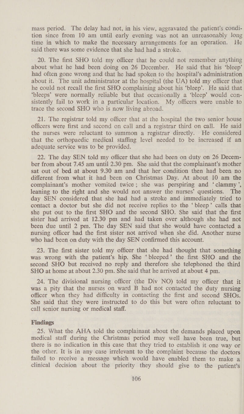 mass period. The delay had not, in his view, aggravated the patient’s condi- tion since from 10 am until early evening was not an unreasonably long time in which to make the necessary arrangements for an operation. He said there was some evidence that she had had a stroke. 20. The first SHO told my officer that he could not remember anything about what he had been doing on 26 December. He said that his ‘bleep’ had often gone wrong and that he had spoken to the hospital’s administration about it. The unit administrator at the hospital (the UA) told my officer that he could not recall the first SHO complaining about his ‘bleep’. He said that ‘bleeps’ were normally reliable but that occasionally a ‘bleep’ would con- sistently fail to work in a particular location. My officers were unable to trace the second SHO who is now living abroad. 21. The registrar told my officer that at the hospital the two senior house officers were first and second on call and a registrar third on call. He said the nurses were reluctant to summon a registrar directly. He considered that the orthopaedic medical staffing level needed to be increased if an adequate service was to be provided. 22. The day SEN told my officer that she had been on duty on 26 Decem- ber from about 7.45 am until 2.30 pm. She said that the complainant’s mother sat out of bed at about 9.30 am and that her condition then had been no different from what it had been on Christmas Day. At about 10 am the complainant’s mother vomited twice; she was perspiring and ‘clammy’, leaning to the right and she would not answer the nurses’ questions. ‘The day SEN considered that she had had a stroke and immediately tried to contact a doctor but she did not receive replies to the ‘bleep’ calls that she put out to the first SHO and the second SHO. She said that the first sister had arrived at 12.30 pm and had taken over although she had not been due until 2 pm. The day SEN said that she would have contacted a nursing officer had the first sister not arrived when she did. Another nurse who had been on duty with the day SEN confirmed this account. 23. The first sister told my officer that she had thought that something was wrong with the patient’s hip. She ‘bleeped’ the first SHO and the second SHO but received no reply and therefore she telephoned the third SHO at home at about 2.30 pm. She said that he arrived at about 4 pm. 24. The divisional nursing officer (the Div NO) told my officer that it was a pity that the nurses on ward B had not contacted the duty nursing officer when they had difficulty in contacting the first and second SHOs. She said that they were instructed to do this but were often reluctant to call senior nursing or medical staff. Findings 25. What the AHA told the complainant about the demands placed upon medical staff during the Christmas period may well have been true, but there is no indication in this case that they tried to establish it one way or the other. It is in any case irrelevant to the complaint because the doctors failed to receive a message which would have enabled them to make a clinical decision about the priority they should give to the patient’s