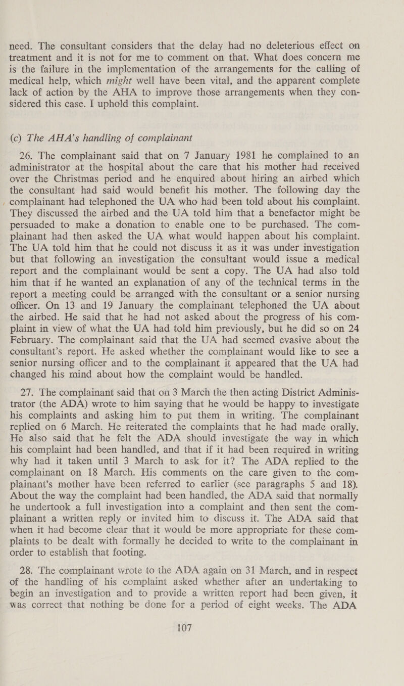 ~ need. The consultant considers that the delay had no deleterious effect on treatment and it is not for me to comment on that. What does concern me is the failure in the implementation of the arrangements for the calling of medical help, which might well have been vital, and the apparent complete lack of action by the AHA to improve those arrangements when they con- sidered this case. I uphold this complaint. (c) The AHA’s handling of complainant 26. The complainant said that on 7 January 1981 he complained to an administrator at the hospital about the care that his mother had received over the Christmas period and he enquired about hiring an airbed which the consultant had said would benefit his mother. The following day the complainant had telephoned the UA who had been told about his complaint. They discussed the airbed and the UA told him that a benefactor might be persuaded to make a donation to enable one to be purchased. The com- plainant had then asked the UA what would happen about his complaint. The UA told him that he could not discuss it as it was under investigation but that following an investigation the consultant would issue a medical report and the complainant would be sent a copy. The UA had also told him that if he wanted an explanation of any of the technical terms in the report a meeting could be arranged with the consultant or a senior nursing officer. On 13 and 19 January the complainant telephoned the UA about the airbed. He said that he had not asked about the progress of his com- plaint in view of what the UA had told him previously, but he did so on 24 February. The complainant said that the UA had seemed evasive about the consultant’s report. He asked whether the complainant would like to see a senior nursing officer and to the complainant it appeared that the UA had changed his mind about how the complaint would be handled. 27. The complainant said that on 3 March the then acting District Adminis- trator (the ADA) wrote to him saying that he would be happy to investigate his complaints and asking him to put them in writing. The complainant replied on 6 March. He reiterated the complaints that he had made orally. He also said that he felt the ADA should investigate the way in which his complaint had been handled, and that if it had been required in writing why had it taken until 3 March to ask for it? The ADA replied to the complainant on 18 March. His comments on the care given to the com- plainant’s mother have been referred to earlier (see paragraphs 5 and 18). About the way the complaint had been handled, the ADA said that normally he undertook a full investigation into a complaint and then sent the com- plainant a written reply or invited him to discuss it. The ADA said that when it had become clear that it would be more appropriate for these com- plaints to be dealt with formally he decided to write to the complainant in order to establish that footing. 28. The complainant wrote to the ADA again on 31 March, and in respect of the handling of his complaint asked whether after an undertaking to begin an investigation and to provide a written report had been given, it Was correct that nothing be done for a period of eight weeks. The ADA