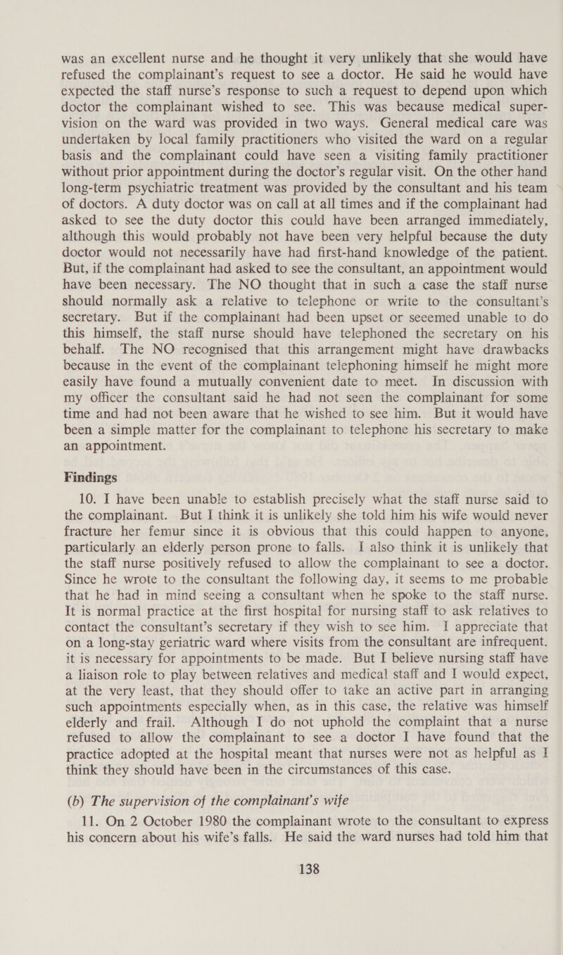 was an excellent nurse and he thought it very unlikely that she would have refused the complainant’s request to see a doctor. He said he would have expected the staff nurse’s response to such a request to depend upon which doctor the complainant wished to see. This was because medical super- vision on the ward was provided in two ways. General medical care was undertaken by local family practitioners who visited the ward on a regular basis and the complainant could have seen a visiting family practitioner without prior appointment during the doctor’s regular visit. On the other hand long-term psychiatric treatment was provided by the consultant and his team of doctors. A duty doctor was on call at all times and if the complainant had asked to see the duty doctor this could have been arranged immediately, although this would probably not have been very helpful because the duty doctor would not necessarily have had first-hand knowledge of the patient. But, if the complainant had asked to see the consultant, an appointment would have been necessary. The NO thought that in such a case the staff nurse should normally ask a relative to telephone or write to the consultant’s secretary. But if the complainant had been upset or seeemed unable to do this himself, the staff nurse should have telephoned the secretary on his behalf. The NO recognised that this arrangement might have drawbacks because in the event of the complainant telephoning himself he might more easily have found a mutually convenient date to meet. In discussion with my officer the consultant said he had not seen the complainant for some time and had not been aware that he wished to see him. But it would have been a simple matter for the complainant to telephone his secretary to make an appointment. Findings 10. I have been unable to establish precisely what the staff nurse said to the complainant. But I think it is unlikely she told him his wife would never fracture her femur since it is obvious that this could happen to anyone, particularly an elderly person prone to falls. I also think it is unlikely that the staff nurse positively refused to allow the complainant to see a doctor. Since he wrote to the consultant the following day, it seems to me probable that he had in mind seeing a consultant when he spoke to the staff nurse. It is normal practice at the first hospital for nursing staff to ask relatives to contact the consultant’s secretary if they wish to see him. I appreciate that on a long-stay geriatric ward where visits from the consultant are infrequent. it is necessary for appointments to be made. But I believe nursing staff have a liaison role to play between relatives and medical staff and I would expect, at the very least, that they should offer to take an active part in arranging such appointments especially when, as in this case, the relative was himself elderly and frail. Although I do not uphold the complaint that a nurse refused to allow the complainant to see a doctor I have found that the practice adopted at the hospital meant that nurses were not as helpful as I think they should have been in the circumstances of this case. (b) The supervision of the complainant’s wife 11. On 2 October 1980 the complainant wrote to the consultant to express his concern about his wife’s falls. He said the ward nurses had told him that