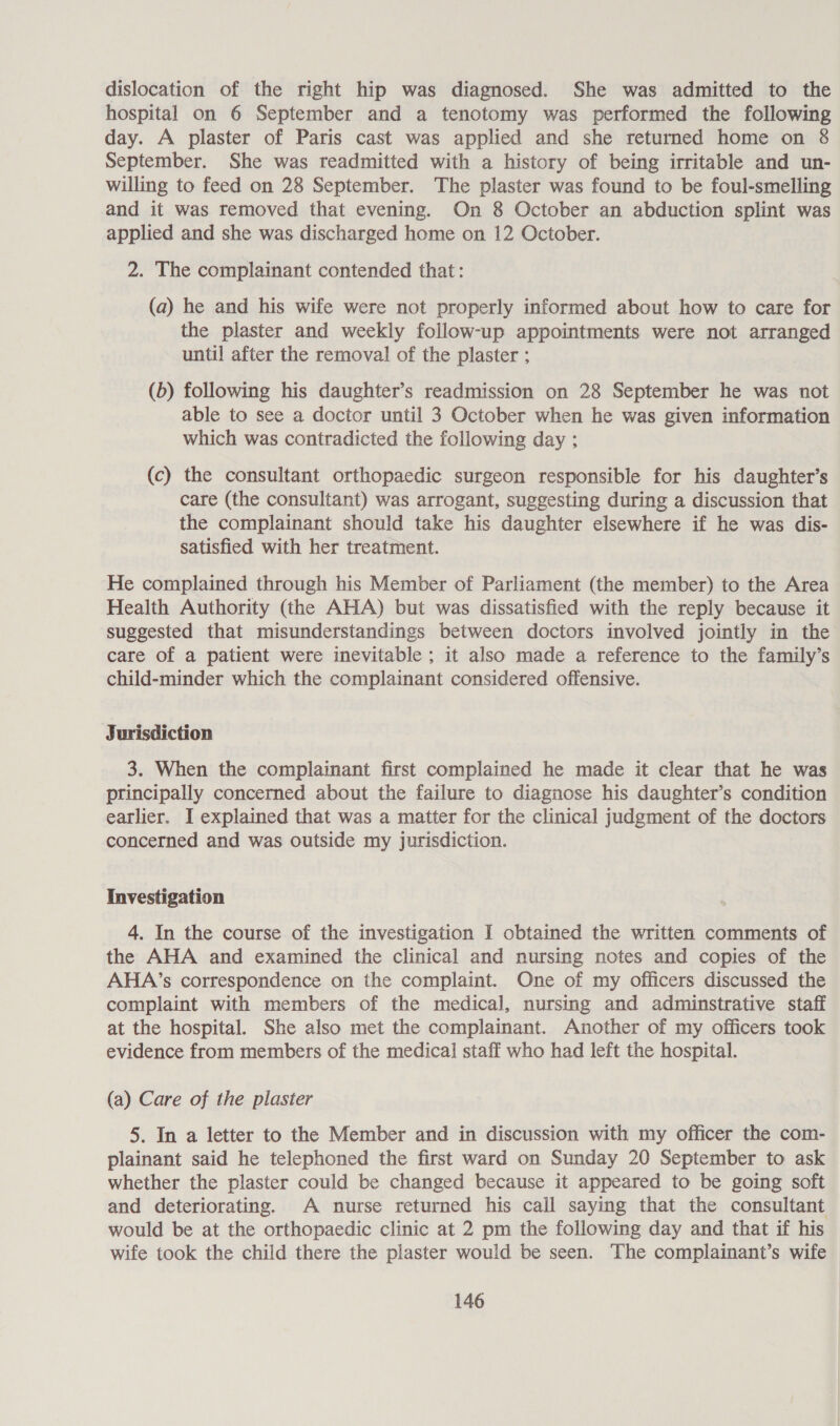 dislocation of the right hip was diagnosed. She was admitted to the hospital on 6 September and a tenotomy was performed the following day. A plaster of Paris cast was applied and she returned home on &amp; September. She was readmitted with a history of being irritable and un- willing to feed on 28 September. The plaster was found to be foul-smelling and it was removed that evening. On 8 October an abduction splint was applied and she was discharged home on 12 October. 2. The complainant contended that: (a) he and his wife were not properly informed about how to care for the plaster and weekly follow-up appointments were not arranged until after the removal of the plaster ; (b) following his daughter’s readmission on 28 September he was not able to see a doctor until 3 October when he was given information which was contradicted the following day : (c) the consultant orthopaedic surgeon responsible for his daughter’s care (the consultant) was arrogant, suggesting during a discussion that the complainant should take his daughter elsewhere if he was dis- satisfied with her treatment. He complained through his Member of Parliament (the member) to the Area Health Authority (the AHA) but was dissatisfied with the reply because it suggested that misunderstandings between doctors involved jointly in the care of a patient were inevitable ; it also made a reference to the family’s child-minder which the complainant considered offensive. Jurisdiction 3. When the complainant first complained he made it clear that he was principally concerned about the failure to diagnose his daughter’s condition earlier. I explained that was a matter for the clinical judgment of the doctors concerned and was outside my jurisdiction. Investigation 4. In the course of the investigation I obtained the written comments of the AHA and examined the clinical and nursing notes and copies of the AHA’s correspondence on the complaint. One of my officers discussed the complaint with members of the medical, nursing and adminstrative staff at the hospital. She also met the complainant. Another of my officers took evidence from members of the medical staff who had left the hospital. (a) Care of the plaster 5. In a letter to the Member and in discussion with my officer the com- plainant said he telephoned the first ward on Sunday 20 September to ask whether the plaster could be changed because it appeared to be going soft and deteriorating. A nurse returned his call saying that the consultant would be at the orthopaedic clinic at 2 pm the following day and that if his wife took the child there the plaster would be seen. The complainant’s wife