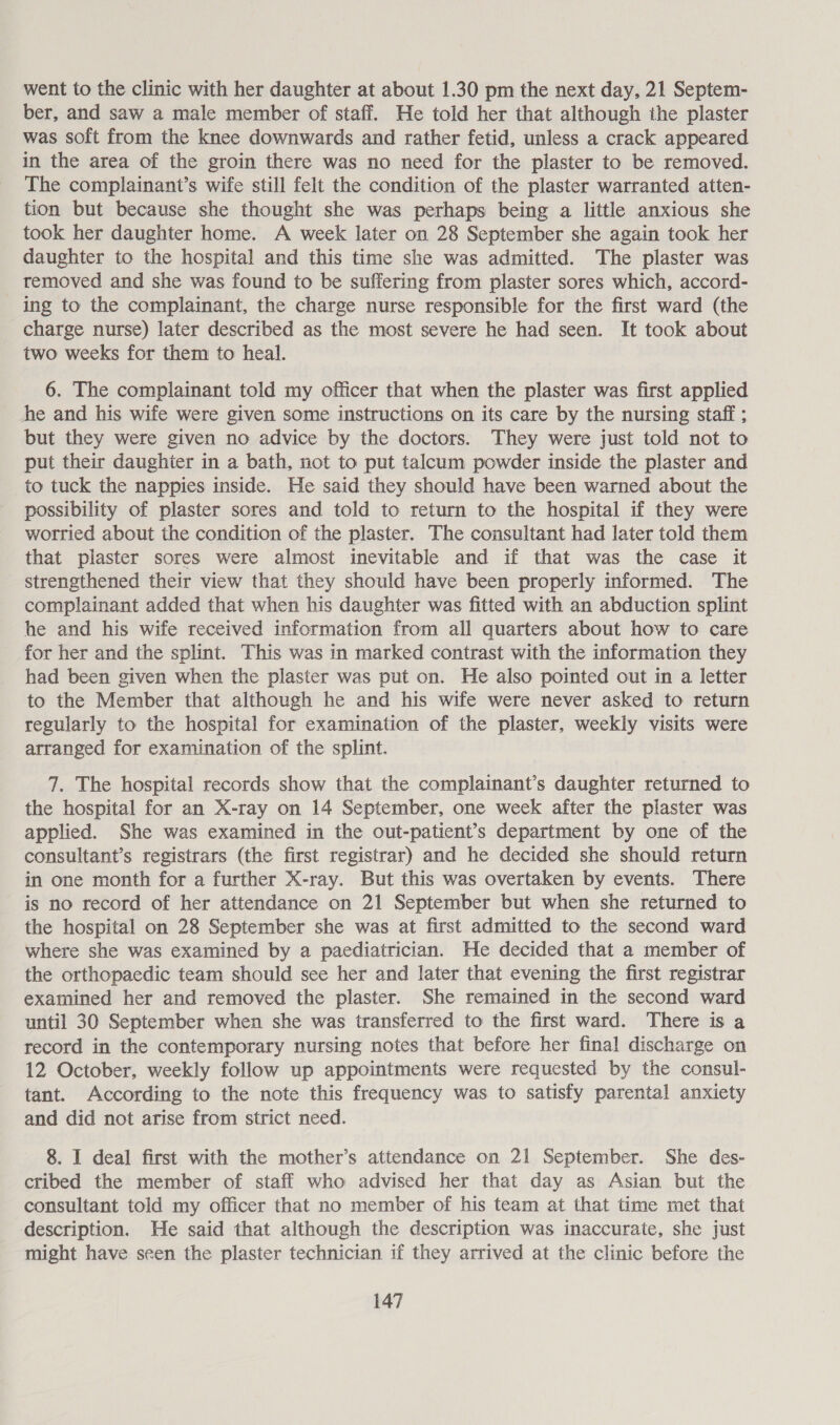 went to the clinic with her daughter at about 1.30 pm the next day, 21 Septem- ber, and saw a male member of staff. He told her that although the plaster was soft from the knee downwards and rather fetid, unless a crack appeared in the area of the groin there was no need for the plaster to be removed. The complainant’s wife still felt the condition of the plaster warranted atten- tion but because she thought she was perhaps being a little anxious she took her daughter home. A week later on 28 September she again took her daughter to the hospital and this time she was admitted. The plaster was removed and she was found to be suffering from plaster sores which, accord- ing to the complainant, the charge nurse responsible for the first ward (the charge nurse) later described as the most severe he had seen. It took about two weeks for them to heal. 6. The complainant told my officer that when the plaster was first applied he and his wife were given some instructions on its care by the nursing staff ; but they were given no advice by the doctors. They were just told not to put their daughier in a bath, not to put talcum powder inside the plaster and to tuck the nappies inside. He said they should have been warned about the possibility of plaster sores and told to return to the hospital if they were worried about the condition of the plaster. The consultant had later told them that plaster sores were almost inevitable and if that was the case it strengthened their view that they should have been properly informed. The complainant added that when his daughter was fitted with an abduction splint he and his wife received information from all quarters about how to care for her and the splint. This was in marked contrast with the information they had been given when the plaster was put on. He also pointed out in a letter to the Member that although he and his wife were never asked to return regularly to the hospital for examination of the plaster, weekly visits were arranged for examination of the splint. 7. The hospital records show that the complainant’s daughter returned to the hospital for an X-ray on 14 September, one week after the plaster was applied. She was examined in the out-patient’s department by one of the consultant’s registrars (the first registrar) and he decided she should return in one month for a further X-ray. But this was overtaken by events. There is no record of her attendance on 21 September but when she returned to the hospital on 28 September she was at first admitted to the second ward where she was examined by a paediatrician. He decided that a member of the orthopaedic team should see her and later that evening the first registrar examined her and removed the plaster. She remained in the second ward until 30 September when she was transferred to the first ward. There is a record in the contemporary nursing notes that before her final discharge on 12 October, weekly follow up appointments were requested by the consul- tant. According to the note this frequency was to satisfy parental anxiety and did not arise from strict need. 8. I deal first with the mother’s attendance on 21 September. She des- cribed the member of staff who advised her that day as Asian but the consultant told my officer that no member of his team at that time met that description. He said that although the description was inaccurate, she just might have seen the plaster technician if they arrived at the clinic before the