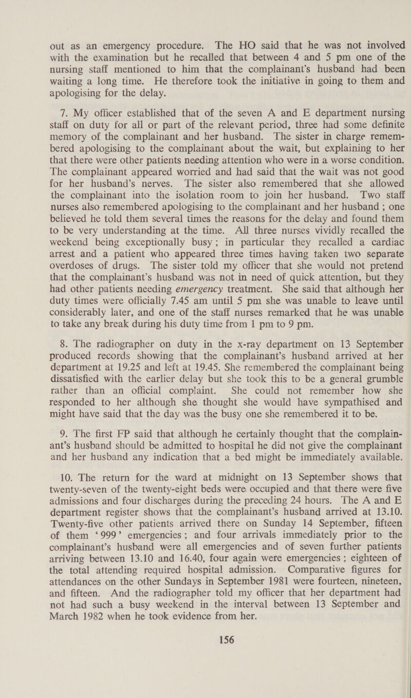 out aS an emergency procedure. The HO said that he was not involved with the examination but he recalled that between 4 and 5 pm one of the nursing staff mentioned to him that the complainant’s husband had been waiting a long time. He therefore took the initiative in going to them and apologising for the delay. 7. My officer established that of the seven A and E department nursing staff on duty for all or part of the relevant period, three had some definite memory of the complainant and her husband. The sister in charge remem- bered apologising to the complainant about the wait, but explaining to her that there were other patients needing attention who were in a worse condition. The complainant appeared worried and had said that the wait was not good for her husband’s nerves. ‘The sister also remembered that she allowed the complainant into the isolation room to join her husband. Two staff nurses also remembered apologising to the complainant and her husband ; one believed he told them several times the reasons for the delay and found them to be very understanding at the time. All three nurses vividly recalled the weekend being exceptionally busy; in particular they recalled a cardiac arrest and a patient who appeared three times having taken two separate overdoses of drugs. The sister.told my officer that she would not pretend that the complainant’s husband was not in need of quick attention, but they had other patients needing emergency treatment. She said that although her duty times were officially 7.45 am until 5 pm she was unable to leave until considerably later, and one of the staff nurses remarked that he was unable to take any break during his duty time from 1 pm to 9 pm. 8. The radiographer on duty in the x-ray department on 13 September produced records showing that the complainant’s husband arrived at her department at 19.25 and left at 19.45. She remembered the complainant being dissatisfied with the earlier delay but she took this to be a general grumble rather than an official compiaint. She could not remember how she responded to her although she thought she would have sympathised and might have said that the day was the busy one she remembered it to be. 9. The first FP said that although he certainly thought that the complain- ant’s husband should be admitted to hospital he did not give the complainant and her husband any indication that a bed might be immediately available. 10. The return for the ward at midnight on 13 September shows that twenty-seven of the twenty-eight beds were occupied and that there were five admissions and four discharges during the preceding 24 hours. The A and E department register shows that the complainant’s husband arrived at 13.10. Twenty-five other patients arrived there on Sunday 14 September, fifteen of them ‘999’ emergencies; and four arrivals immediately prior to the complainant’s husband were all emergencies and of seven further patients arriving between 13.10 and 16.40, four again were emergencies ; eighteen of the total attending required hospital admission. Comparative figures for attendances on the other Sundays in September 1981 were fourteen, nineteen, © and fifteen. And the radiographer told my officer that her department had not had such a busy weekend in the interval between 13 September and March 1982 when he took evidence from her.