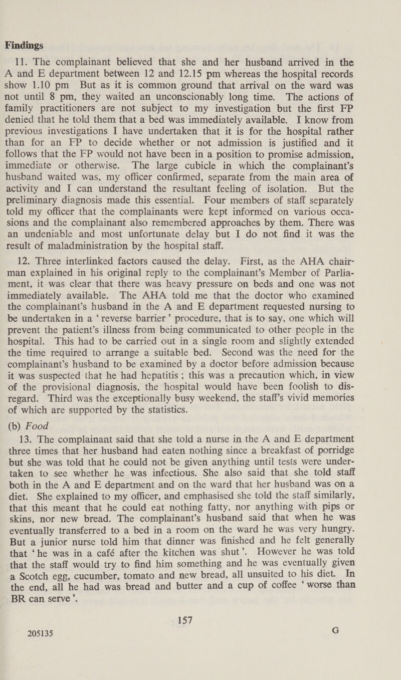 11. The complainant believed that she and her husband arrived in the A and E department between 12 and 12.15 pm whereas the hospital records show 1.10 pm But as it is common ground that arrival on the ward was not until 8 pm, they waited an unconscionably long time. The actions of family practitioners are not subject to my investigation but the first FP denied that he told them that a bed was immediately available. I know from previous investigations I have undertaken that it is for the hospital rather than for an FP to decide whether or not admission is justified and it follows that the FP would not have been in a position to promise admission, immediate or otherwise. The large cubicle in which the complainant’s husband waited was, my officer confirmed, separate from the main area of activity and I can understand the resultant feeling of isolation. But the preliminary diagnosis made this essential. Four members of staff separately told my officer that the complainants were kept informed on various occa- sions and the complainant also remembered approaches by them. There was an undeniable and most unfortunate delay but I do not find it was the result of maladministration by the hospital staff. 12. Three interlinked factors caused the delay. First, as the AHA chair- man explained in his original reply to the complainant’s Member of Parlia- ment, it was clear that there was heavy pressure on beds and one was not immediately available. The AHA told me that the doctor who examined the complainant’s husband in the A and E department requested nursing to be undertaken in a ‘reverse barrier’ procedure, that is to say, one which will prevent the patient’s illness from being communicated to other people in the hospital. This had to be carried out in a single room and slightly extended the time required to arrange a suitable bed. Second was the need for the complainant’s husband to be examined by a doctor before admission because it was suspected that he had hepatitis ; this was a precaution which, in view of the provisional diagnosis, the hospital would have been foolish to dis- regard. Third was the exceptionally busy weekend, the stafi’s vivid memories of which are supported by the statistics. (b) Food 13. The complainant said that she told a nurse in the A and E department three times that her husband had eaten nothing since a breakfast of porridge but she was told that he could not be given anything until tests were under- taken to see whether he was infectious. She also said that she told staff both in the A and E department and on the ward that her husband was on a diet. She explained to my officer, and emphasised she told the staff similarly, that this meant that he could eat nothing fatty, nor anything with pips or skins, nor new bread. The complainant’s husband said that when he was eventually transferred to a bed in a room on the ward he was very hungry. But a junior nurse told him that dinner was finished and he felt generally that ‘he was in a café after the kitchen was shut’. However he was told that the staff would try to find him something and he was eventually given a Scotch egg, cucumber, tomato and new bread, all unsuited to his diet. In the end, all he had was bread and butter and a cup of coffee ‘ worse than BR can serve’. 157 205135 G