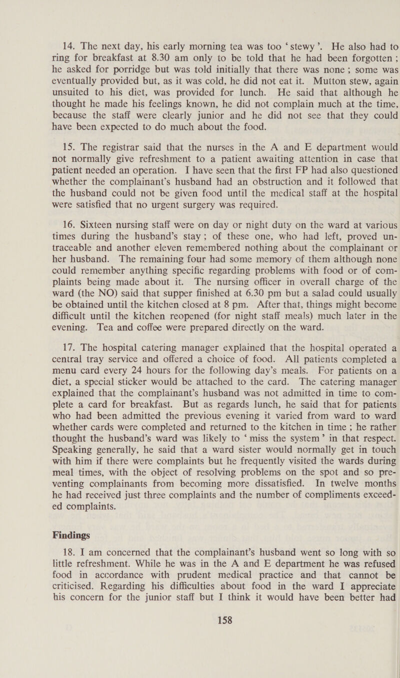 14. The next day, his early morning tea was too ‘stewy’. He also had to ring for breakfast at 8.30 am only to be told that he had been forgotten ; he asked for porridge but was told initially that there was none ; some was eventually provided but, as it was cold, he did not eat it. Mutton stew, again unsuited to his diet, was provided for lunch. He said that although he thought he made his feelings known, he did not complain much at the time, because the staff were clearly junior and he did not see that they could have been expected to do much about the food. 15. The registrar said that the nurses in the A and E department would not normally give refreshment to a patient awaiting attention in case that patient needed an operation. I have seen that the first FP had also questioned whether the complainant’s husband had an obstruction and it followed that the husband could not be given food until the medical staff at the hospital were satisfied that no urgent surgery was required. 16. Sixteen nursing staff were on day or night duty on the ward at various times during the husband’s stay; of these one, who had left, proved un- traceable and another eleven remembered nothing about the complainant or her husband. The remaining four had some memory of them although none could remember anything specific regarding problems with food or of com- plaints being made about it. The nursing officer in overall charge of the ward (the NO) said that supper finished at 6.30 pm but a salad could usually be obtained until the kitchen closed at 8 pm. After that, things might become difficult until the kitchen reopened (for night staff meals) much later in the evening. Tea and coffee were prepared directly on the ward. 17. The hospital catering manager explained that the hospital operated a central tray service and offered a choice of food. All patients completed a menu card every 24 hours for the following day’s meals. For patients on a diet, a special sticker would be attached to the card. The catering manager explained that the complainant’s husband was not admitted in time to com- plete a card for breakfast. But as regards lunch, he said that for patients who had been admitted the previous evening it varied from ward to ward whether cards were completed and returned to the kitchen in time ; he rather thought the husband’s ward was likely to * miss the system’ in that respect. Speaking generally, he said that a ward sister would normally get in touch with him if there were complaints but he frequently visited the wards during meal times, with the object of resolving problems on the spot and so pre- venting complainants from becoming more dissatisfied. In twelve months he had received just three complaints and the number of compliments exceed- ed complaints. Findings 18. I am concerned that the complainant’s husband went so long with so little refreshment. While he was in the A and E department he was refused food in accordance with prudent medical practice and that cannot be criticised. Regarding his difficulties about food in the ward I appreciate his concern for the junior staff but I think it would have been better had