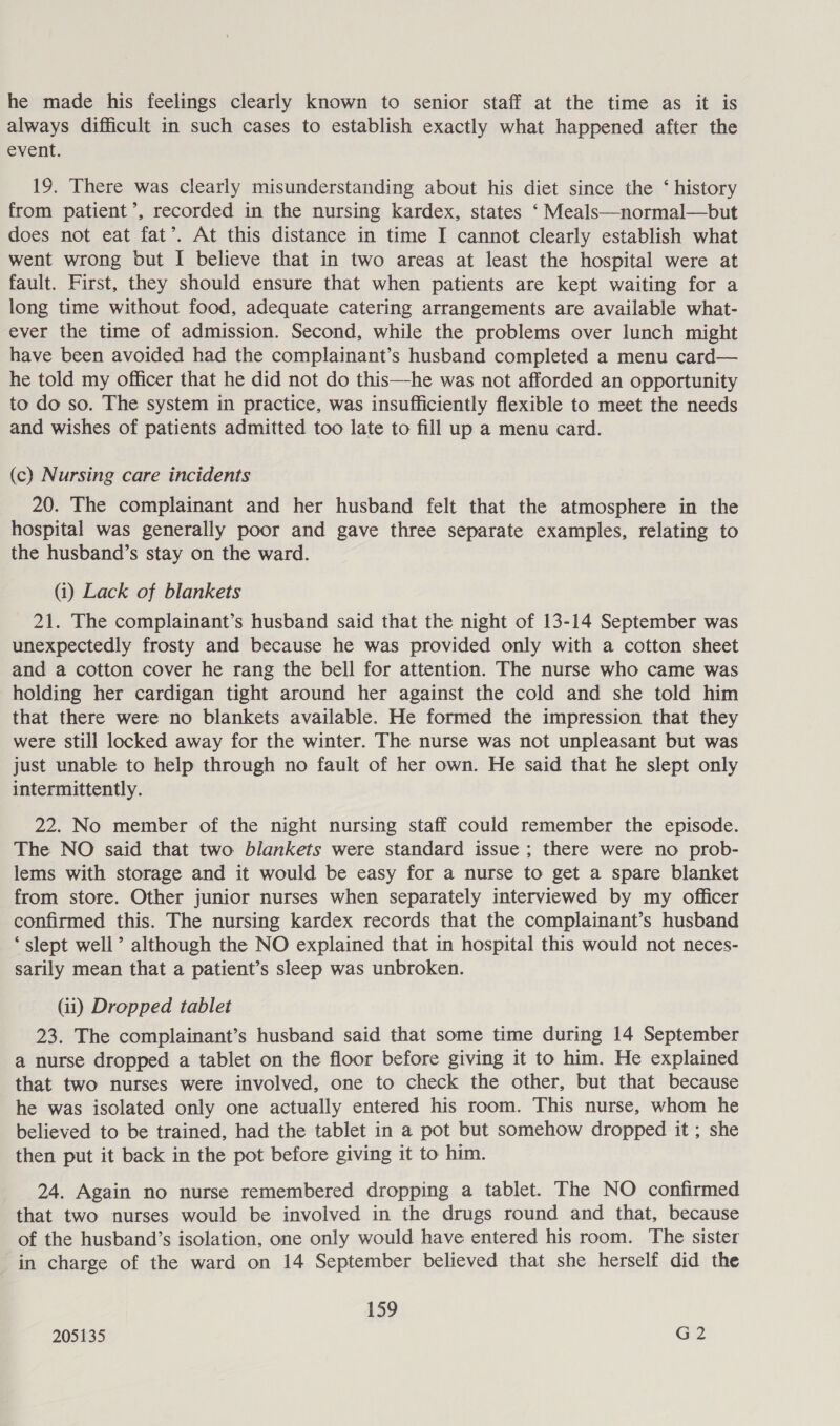 he made his feelings clearly known to senior staff at the time as it is always difficult in such cases to establish exactly what happened after the event. 19. There was clearly misunderstanding about his diet since the ‘ history from patient’, recorded in the nursing kardex, states ‘ Meals—normal—but does not eat fat’. At this distance in time I cannot clearly establish what went wrong but I believe that in two areas at least the hospital were at fault. First, they should ensure that when patients are kept waiting for a long time without food, adequate catering arrangements are available what- ever the time of admission. Second, while the problems over lunch might have been avoided had the complainant’s husband completed a menu card— he told my officer that he did not do this—he was not afforded an opportunity to do so. The system in practice, was insufficiently flexible to meet the needs and wishes of patients admitted too late to fill up a menu card. (c) Nursing care incidents 20. The complainant and her husband felt that the atmosphere in the hospital was generally poor and gave three separate examples, relating to the husband’s stay on the ward. (i) Lack of blankets 21. The complainant’s husband said that the night of 13-14 September was unexpectedly frosty and because he was provided only with a cotton sheet and a cotton cover he rang the bell for attention. The nurse who came was holding her cardigan tight around her against the cold and she told him that there were no blankets available. He formed the impression that they were still locked away for the winter. The nurse was not unpleasant but was just unable to help through no fault of her own. He said that he slept only intermittently. 22. No member of the night nursing staff could remember the episode. The NO said that two blankets were standard issue ; there were no prob- lems with storage and it would be easy for a nurse to get a spare blanket from store. Other junior nurses when separately interviewed by my officer confirmed this. The nursing kardex records that the complainant’s husband ‘slept well’ although the NO explained that in hospital this would not neces- sarily mean that a patient’s sleep was unbroken. (ii) Dropped tablet 23. The complainant’s husband said that some time during 14 September a nurse dropped a tablet on the floor before giving it to him. He explained that two nurses were involved, one to check the other, but that because he was isolated only one actually entered his room. This nurse, whom he believed to be trained, had the tablet in a pot but somehow dropped it ; she then put it back in the pot before giving it to him. 24. Again no nurse remembered dropping a tablet. The NO confirmed that two nurses would be involved in the drugs round and that, because of the husband’s isolation, one only would have entered his room. The sister in charge of the ward on 14 September believed that she herself did the 159