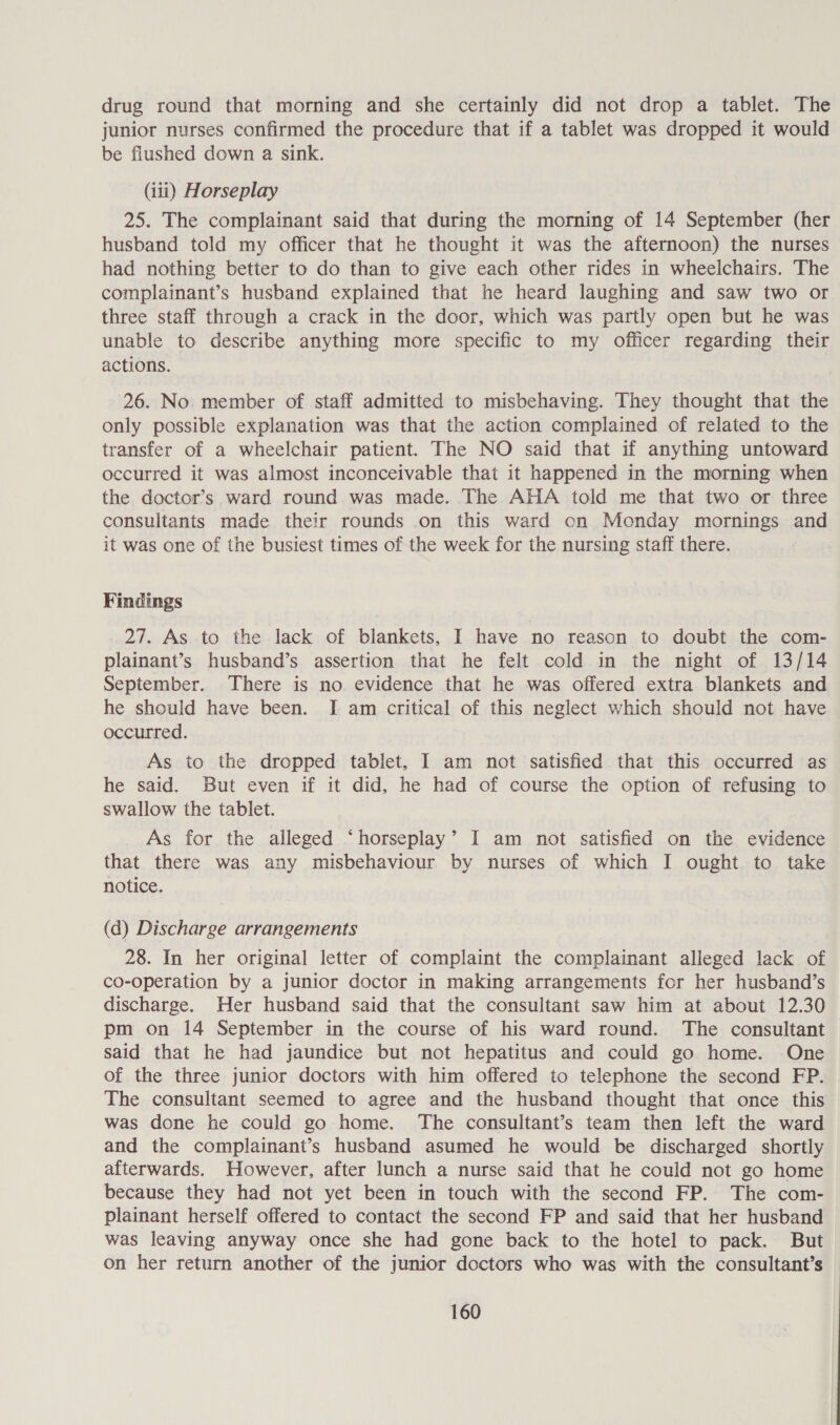 drug round that morning and she certainly did not drop a tablet. The junior nurses confirmed the procedure that if a tablet was dropped it would be flushed down a sink. (iii) Horseplay 25. The complainant said that during the morning of 14 September (her husband told my officer that he thought it was the afternoon) the nurses had nothing better to do than to give each other rides in wheelchairs. The complainant’s husband explained that he heard laughing and saw two or three staff through a crack in the door, which was partly open but he was unable to describe anything more specific to my officer regarding their actions. 26. No. member of staff admitted to misbehaving. They thought that the only possible explanation was that the action complained of related to the transfer of a wheelchair patient. The NO said that if anything untoward occurred it was almost inconceivable that it happened in the morning when the doctor’s ward round was made. The AHA told me that two or three consultants made their rounds on this ward on Monday mornings and it was one of the busiest times of the week for the nursing staff there. Findings 27. As to the lack of blankets, I have no reason to doubt the com- plainant’s husband’s assertion that he felt cold in the night of 13/14 September. There is no evidence that he was offered extra blankets and he should have been. I am critical of this neglect which should not have occurred. As to the dropped tablet, I am not satisfied that this occurred as he said. But even if it did, he had of course the option of refusing to swallow the tablet. As for the alleged ‘horseplay’ I am not satisfied on the evidence that there was any misbehaviour by nurses of which I ought to take notice. (d) Discharge arrangements 28. In her original letter of complaint the complainant alleged lack of co-operation by a junior doctor in making arrangements for her husband’s discharge. Her husband said that the consultant saw him at about 12.30 pm on 14 September in the course of his ward round. The consultant said that he had jaundice but not hepatitus and could go home. One of the three junior doctors with him offered to telephone the second FP. The consultant seemed to agree and the husband thought that once this was done he could go home. The consultant’s team then left the ward and the complainant’s husband asumed he would be discharged shortly afterwards. However, after lunch a nurse said that he could not go home because they had not yet been in touch with the second FP. The com- plainant herself offered to contact the second FP and said that her husband was leaving anyway once she had gone back to the hotel to pack. But on her return another of the junior doctors who was with the consultant’s
