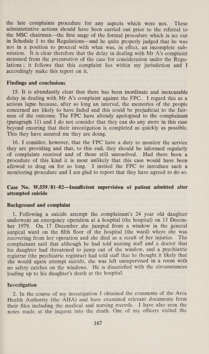 the late complaints procedure for any aspects which were not. These administrative actions should have been carried out prior to the referral to the MSC chairman—the first stage of the formal procedure which is set out in Schedule 1 to the Regulations—and he quite properly judged that he was not in a position to proceed with what was, in effect, an incomplete sub- mission. It is clear therefore that the delay in dealing with Mr A’s complaint stemmed from the preparation of the case for consideration under the Regu- lations; it follows that this complaint lies within my jurisdiction and I accordingly make this report on it. Findings and conclusions 15. It is abundantly clear that there has been inordinate and inexcusable delay in dealing with Mr A’s complaint against the FPC. I regard this as a serious lapse because, after so long an interval, the memories of the people concerned are likely to have faded and this could be prejudicial to the fair- ness of the outcome. The FPC have already apologised to the complainant (paragraph 11) and I do not consider that they can do any more in this case beyond ensuring that their investigation is completed as quickly as possible. This they have assured me they are doing. 16. I consider, however, that the FPC have a duty to monitor the service they are providing and that, to this end, they should be informed regularly of complaints received and of those still unresolved. Had there been a procedure of this kind it is most unlikely that this case would have been allowed to drag on for so long. I invited the FPC to introduce such a monitoring procedure and I am glad to report that they have agreed to do so. Case No. W.559/81-82—Insufficient supervision of patient admitted after attempted suicide Background and complaint 1. Following a suicide attempt the complainant’s 24 year old daughter underwent an emergency operation at a hospital (the hospital) on 13 Decem- ber 1979. On 17 December she jumped from a window in the general surgical ward on the fifth floor of the hospital (the ward) where she was recovering from her operation and she died as a result of her injuries. The complainant said that although he had told nursing staff and a doctor that his daughter had threatened to jump out of the window, and a psychiatric registrar (the psychiatric registrar) had told staff that he thought it likely that she would again attempt suicide, she was left unsupervised in a room with no safety catches on the windows. He is dissatisfied with the circumstances leading up to his daughter’s death at the hospital. Investigation 2. In the course of my investigation I obtained the comments of the Area Health Authority (the AHA) and have examined relevant documents from their files including the medical and nursing records. I have also seen the notes made at the inquest into the death. One of my officers visited the