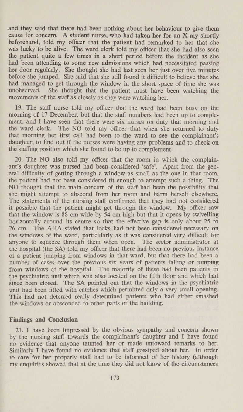 and they said that there had been nothing about her behaviour to give them cause for concern. A student nurse, who had taken her for an X-ray shortly beforehand, told my officer that the patient had remarked to her that she was lucky to be alive. The ward clerk told my officer that she had also seen the patient quite a few times in a short period before the incident as she had been attending to some new admissions which had necessitated passing her door regularly. She thought she had last seen her just over five minutes before she jumped. She said that she still found it difficult to believe that she had managed to get through the window in the short space of time she was unobserved. She thought that the patient must have been watching the movements of the staff as closely as they were watching her. 19. The staff nurse told my officer that the ward had been busy on the morning of 17 December, but that the staff numbers had been up to comple- ment, and I have seen that there were six nurses on duty that morning and the ward clerk. The NO told my officer that when she returned to duty that morning her first call had been to the ward to see the complainant’s daughter, to find out if the nurses were having any problems and to check on the staffing position which she found to be up to complement. 20. The NO also told my officer that the room in which the complain- ant’s daughter was nursed had been considered ‘safe’. Apart from the gen- eral difficulty of getting through a window as small as the one in that room, the patient had not been considered fit enough to attempt such a thing. The NO thought that the main concern of the staff had been the possibility that she might attempt to abscond from her room and harm herself elsewhere. The statements of the nursing staff confirmed that they had not considered it possible that the patient might get through the window. My officer saw that the window is 88 cm wide by 54 cm high but that it opens. by swivelling horizontally around its centre so that the effective gap is only about 25 to 26 cm. The AHA stated that locks had not been considered necessary on the windows of the ward, particularly as it was considered very difficult for anyone to squeeze through them when open. The sector administrator at the hospital (the SA) told my officer that there had been no previous instance of a patient jumping from windows in that ward, but that there had been a number of cases over the previous six years of patients falling or jumping from windows at the hospital. The majority of these had been patients in the psychiatric unit which was also located on the fifth floor and which had since been closed. The SA pointed out that the windows in the psychiatric unit had been fitted with catches which permitted only a very small opening. This had not deterred really determined patients who had either smashed the windows or absconded to other parts of the building. Findings and Conclusion 21. I have been impressed by the obvious sympathy and concern shown by the nursing staff towards the complainant’s daughter and I have found no evidence that anyone taunted her or made untoward remarks to her. Similarly I have found no evidence that staff gossiped about her. In order to care for her properly staff had to be informed of her history (although my enquiries showed that at the time they did not know of the circumstances