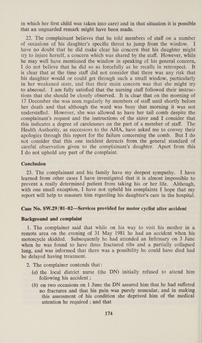 in which her first child was taken into care) and in that situation it is possible that an unguarded remark might have been made. 22. The complainant believes that he told members of staff on a number of occasions of his daughter’s specific threat to jump from the window. I have no doubt that he did make clear his concern that his daughter might try to injure herself, a concern which was shared by the staff. However, while he may well have mentioned the window in speaking of his general concern, I do not believe that he did so as forcefully as he recalls in retrospect. It is clear that at the time staff did not consider that there was any risk that his daughter would or could get through such a small window, particularly in her weakened state, and that their main concern was that she might try to abscond. I am fully satisfied that the nursing staff followed their instruc- tions that she should be closely observed. It is clear that on the morning of 17 December she was seen regularly by members of staff until shortly before her death and that although the ward was busy that morning it was not understaffed. However, she was allowed to have her tail comb despite the complainant’s request and the instructions of the sister and I consider that this indicates a degree of carelessnes on the part of a member of staff. The Health Authority, as successors to the AHA, have asked me to convey their apologies through this report for the failure concerning the comb. But I do not consider that this one incident detracts from the general standard of careful observation given to the complainant’s daughter. Apart from this I do not uphold any part of the complaint. Conclusion 23. The complainant and his family have my deepest sympathy. I have learned from other cases I have investigated that it is almost impossible to prevent a really determined patient from taking his or her life. Although, with one small exception, I have not upheld his complaints I hope that my report will help to reassure him regarding his daughter’s care in the hospital. Case No. SW.29 /81-82—Services provided for motor cyclist after accident Background and complaint 1. The complainer said that while on his way to visit his mother in a remote area on the evening of 31 May 1981 he had an accident when his motorcycle skidded. Subsequently he had attended an Infirmary on 3 June when he was found to have three fractured ribs and a partially collapsed lung, and was informed that there was a possibility he could have died had he delayed having treatment. 2. The complainer contends that: (a) the local district nurse (the DN) initially refused to attend him following his accident ; (b) on two occasions on 1 June the DN assured him that he had suffered no fractures and that his pain was purely muscular, and in making this assessment of his condition she deprived him of the medical attention he required ; and that