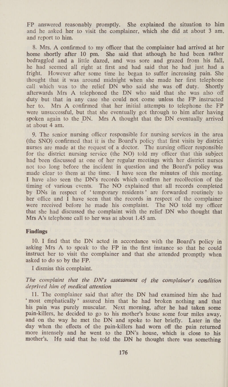 FP answered reasonably promptly. She explained the situation to him and he asked her to visit the complainer, which she did at about 3 am, and report to him. 8. Mrs. A confirmed to my officer that the complainer had arrived at her home shortly after 10 pm. She said that athough he had been rather bedraggled and a little dazed, and was sore and grazed from his fall, he had seemed all right at first and had said that he had just had a fright. However after some time he began to suffer increasing pain. She thought that it was around midnight when she made her first telephone call which was to the relief DN who said she was off duty. Shortly afterwards Mrs A telephoned the DN who said that she was also off duty but that in any case she could not come unless the FP instructed her to. Mrs A confirmed that her initial attempts to telephone the FP were unsuccessful, but that she eventually got through to him after having spoken again to the DN. Mrs A thought that the DN eventually arrived at about 4 am. 9. The senior nursing officer responsible for nursing services in the area (the SNO) confirmed that it is the Board’s policy that first visits by district nurses are made at the request of a doctor. The nursing officer responsible for the district nursing service (the NO) told my officer that this subject had been discussed at one of her regular meetings with her district nurses not too long before the incident in question and the Board’s policy was made clear to them at the time. I have seen the minutes of this meeting. I have also seen the DN’s records which confirm her recollection of the timing of various events. The NO explained that all records completed by DNs in respect of ‘temporary residents’ are forwarded routinely to her office and I have seen that the records in respect of the complainer were received before he made his complaint. The NO told my officer that she had discussed the complaint with the relief DN who thought that Mrs A’s telephone call to her was at about 1.45 am. Findings 10. I find that the DN acted in accordance with the Board’s policy in asking Mrs A to speak to the FP in the first instance so that he could instruct her to visit the complainer and that she attended promptly when asked to do so by the FP. I dismiss this complaint. The complaint that the DN’s assessment of the complainer’s condition deprived him of medical attention 11. The complainer said that after the DN had examined him she had “most emphatically’ assured him that he had broken nothing and that his pain was purely muscular. Next morning, after he had taken some pain-killers, he decided to go to his mother’s house some four miles away, and on the way he met the DN and spoke to her briefly. Later in the day when the effects of the pain-killers had worn off the pain returned more intensely and he went to the DN’s house, which is close to his mother’s. He said that he told the DN he thought there was something