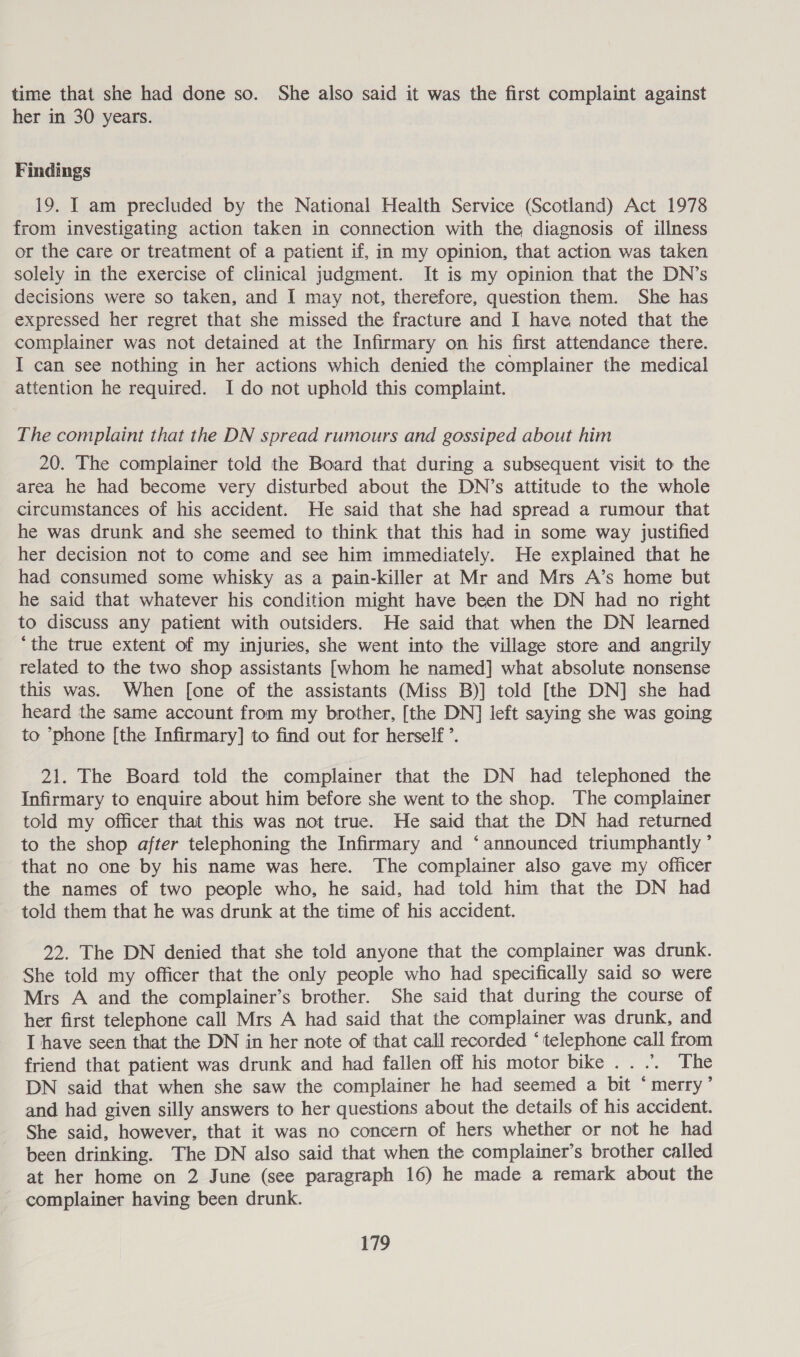 time that she had done so. She also said it was the first complaint against her in 30 years. Findings 19. I am precluded by the National Health Service (Scotland) Act 1978 from investigating action taken in connection with the diagnosis of illness or the care or treatment of a patient if, in my opinion, that action was taken solely in the exercise of clinical judgment. It is my opinion that the DN’s decisions were so taken, and I may not, therefore, question them. She has expressed her regret that she missed the fracture and I have noted that the complainer was not detained at the Infirmary on his first attendance there. I can see nothing in her actions which denied the complainer the medical attention he required. I do not uphold this complaint. The complaint that the DN spread rumours and gossiped about him 20. The complainer told the Board that during a subsequent visit to the area he had become very disturbed about the DN’s attitude to the whole circumstances of his accident. He said that she had spread a rumour that he was drunk and she seemed to think that this had in some way justified her decision not to come and see him immediately. He explained that he had consumed some whisky as a pain-killer at Mr and Mrs A’s home but he said that whatever his condition might have been the DN had no right to discuss any patient with outsiders. He said that when the DN learned ‘the true extent of my injuries, she went into the village store and angrily related to the two shop assistants [whom he named] what absolute nonsense this was. When [one of the assistants (Miss B)] told [the DN] she had heard the same account from my brother, [the DN] left saying she was going to phone [the Infirmary] to find out for herself’. 21. The Board told the complainer that the DN had telephoned the Infirmary to enquire about him before she went to the shop. The complainer told my officer that this was not true. He said that the DN had returned to the shop after telephoning the Infirmary and ‘announced triumphantly ’ that no one by his name was here. The complainer also gave my officer the names of two people who, he said, had told him that the DN had told them that he was drunk at the time of his accident. 22. The DN denied that she told anyone that the complainer was drunk. She told my officer that the only people who had specifically said so were Mrs A and the complainer’s brother. She said that during the course of her first telephone call Mrs A had said that the complainer was drunk, and I have seen that the DN in her note of that call recorded ‘telephone call from friend that patient was drunk and had fallen off his motor bike .. .. The DN said that when she saw the complainer he had seemed a bit ‘merry’ and had given silly answers to her questions about the details of his accident. She said, however, that it was no concern of hers whether or not he had been drinking. The DN also said that when the complainer’s brother called at her home on 2 June (see paragraph 16) he made a remark about the complainer having been drunk.