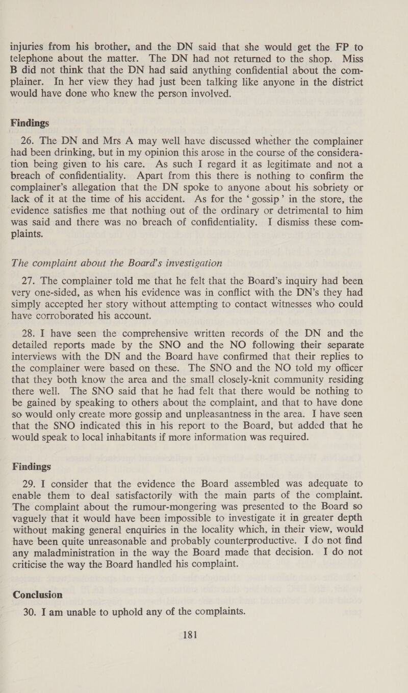 injuries from his brother, and the DN said that she would get the FP to telephone about the matter. The DN had not returned to the shop. Miss B did not think that the DN had said anything confidential about the com- plainer. In her view they had just been talking like anyone in the district would have done who knew the person involved. Findings 26. The DN and Mrs A may well have discussed whether the complainer had been drinking, but in my opinion this arose in the course of the considera- tion being given to his care. As such I regard it as legitimate and not a breach of confidentiality. Apart from this there is nothing to confirm the complainer’s allegation that the DN spoke to anyone about his sobriety or lack of it at the time of his accident. As for the ‘ gossip’ in the store, the evidence satisfies me that nothing out of the ordinary or detrimental to him was said and there was no breach of confidentiality. J dismiss these com- plaints. The complaint about the Board’s investigation 27. The complainer told me that he felt that the Board’s inquiry had been very one-sided, as when his evidence was in conflict with the DN’s they had simply accepted her story without attempting to contact witnesses who could have corroborated his account. 28. I have seen the comprehensive written records of the DN and the detailed reports made by the SNO and the NO following their separate interviews with the DN and the Board have confirmed that their replies to the complainer were based on these. The SNO and the NO told my officer that they both know the area and the small closely-knit community residing there well. The SNO said that he had felt that there would be nothing to be gained by speaking to others about the complaint, and that to have done so would only create more gossip and unpleasantness in the area. I have seen that the SNO indicated this in his report to the Board, but added that he would speak to local inhabitants if more information was required. Findings 29. I consider that the evidence the Board assembled was adequate to enable them to deal satisfactorily with the main parts of the complaint. The complaint about the rumour-mongering was presented to the Board so vaguely that it would have been impossible to investigate it in greater depth without making general enquiries in the locality which, in their view, would have been quite unreasonable and probably counterproductive. I do not find any maladministration in the way the Board made that decision. I do not criticise the way the Board handled his complaint. Conclusion 30. I am unable to uphold any of the complaints.