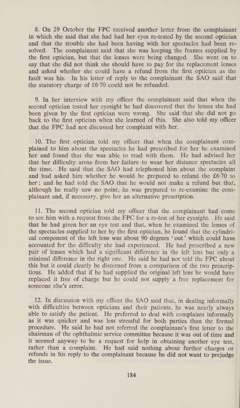 8. On 29 October the FPC received another letter from the complainant in which she said that she had had her eyes re-tested by the second optician and that the trouble she had been having with her spectacles had been re- solved. The complainant said that she was keeping the frames supplied by the first optician, but that the lenses were being changed. She went on to say that she did not think she should have to pay for the replacement lenses and asked whether she could have a refund from the first optician as the fault was his. In his letter of reply to the complainant the SAO said that the statutory charge of £6°70 could not be refunded. 9. In her interview with my officer the complainant said that when the second optician tested her eyesight he had discovered that the lenses she had been given by the first optician were wrong. She said that she did not go back to the first optician when she learned of this. She also told my officer that the FPC had not discussed her complaint with her. 10. The first optician told my officer that when the complainant com- plained to him about the spectacles he had prescribed for her he examined her and found that she was able to read with them. He had advised her that her difficulty arose from her failure to wear her distance spectacles all the time. He said that the SAO had telephoned him about the complaint and had asked him whether he would be prepared to refund the £6°70 to her; and he had told the SAO that he would not make a refund but that, although he really saw no point, he was prepared to re-examine the com- plainant and, if necessary, give her an alternative prescription. 11. The second optician told my officer that the complainant had come to see him with a request from the FPC for a re-test of her eyesight. He said that he had given her an eye test and that, when he examined the lenses of the spectacles supplied to her by the first optician, he found that the cylindri- cal component of the left lens was about 90 degrees ‘ out’ which could have accounted for the difficulty she had experienced. He had prescribed a new pair of lenses which had a significant difference in the left lens but only a minimal difference in the right one. He said he had not told the FPC about this but it could clearly be discerned from a comparison of the two prescrip- tions. He added that if he had supplied the original left lens he would have replaced it free of charge but he could not supply a free replacement for someone else’s error. 12. In discussion with my officer the SAO said that, in dealing informally with difficulties between opticians and their patients, he was nearly always able to satisfy the patient. He preferred to deal with complaints informally as it was quicker and was less stressful for both parties than the formal procedure. He said he had not referred the complainant’s first letter to the chairman of the ophthalmic service committee because it was out of time and it seemed anyway to be a request for help in obtaining another eye test, rather than a complaint. He had said nothing about further charges or refunds in his reply to the complainant because he did not want to prejudge the issue.