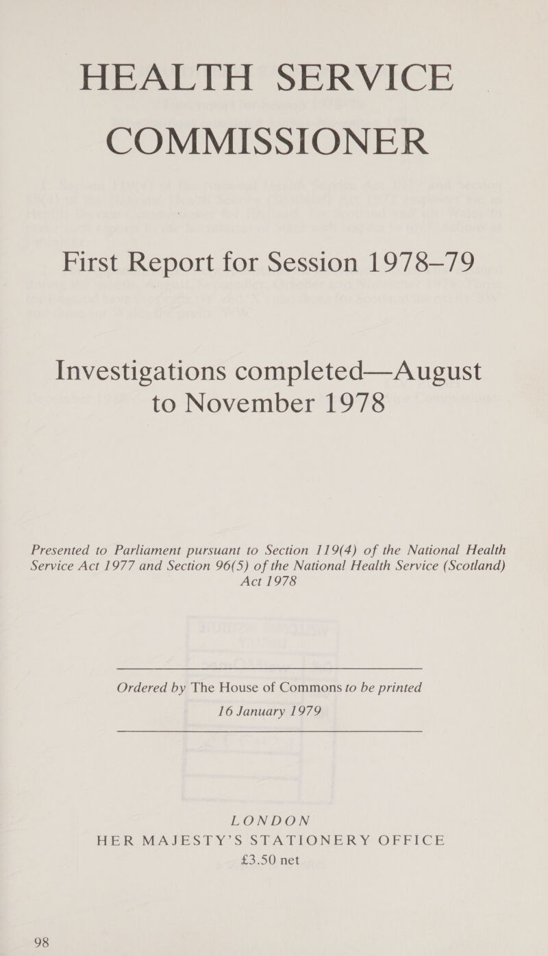 HEALTH SERVICE COMMISSIONER First Report for Session 1978-79 Investigations completed—August to November 1978 Presented to Parliament pursuant to Section 119(4) of the National Health Service Act 1977 and Section 96(5) of the National Health Service (Scotland) Act 1978 Ordered by The House of Commons to be printed 16 January 1979 LONDON HER MAJESTY’S STATIONERY OFFICE £3.50 net 98