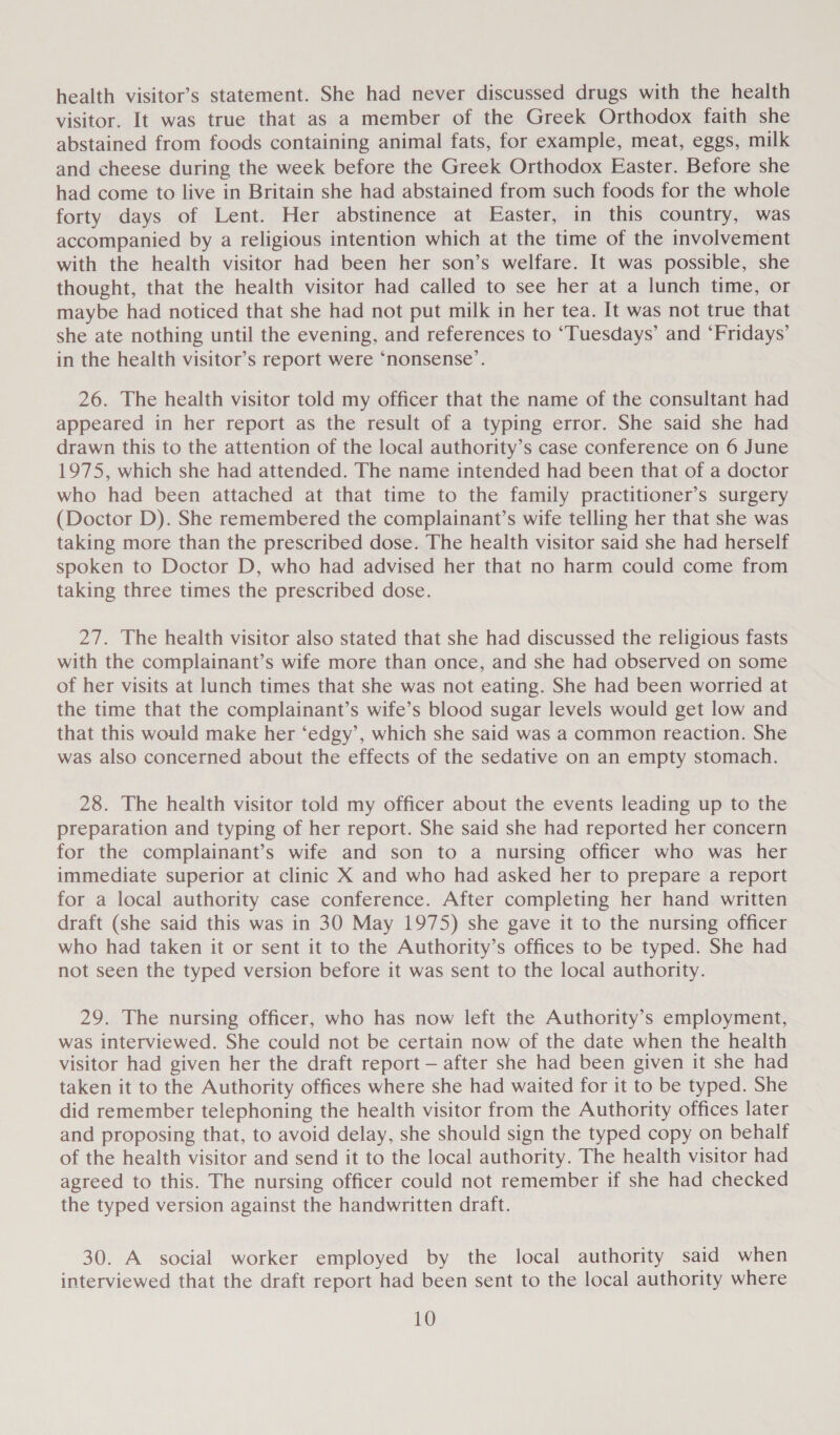 health visitor’s statement. She had never discussed drugs with the health visitor. It was true that as a member of the Greek Orthodox faith she abstained from foods containing animal fats, for example, meat, eggs, milk and cheese during the week before the Greek Orthodox Easter. Before she had come to live in Britain she had abstained from such foods for the whole forty days of Lent. Her abstinence at Easter, in this country, was accompanied by a religious intention which at the time of the involvement with the health visitor had been her son’s welfare. It was possible, she thought, that the health visitor had called to see her at a lunch time, or maybe had noticed that she had not put milk in her tea. It was not true that she ate nothing until the evening, and references to “Tuesdays’ and ‘Fridays’ in the health visitor’s report were ‘nonsense’. 26. The health visitor told my officer that the name of the consultant had appeared in her report as the result of a typing error. She said she had drawn this to the attention of the local authority’s case conference on 6 June 1975, which she had attended. The name intended had been that of a doctor who had been attached at that time to the family practitioner’s surgery (Doctor D). She remembered the complainant’s wife telling her that she was taking more than the prescribed dose. The health visitor said she had herself spoken to Doctor D, who had advised her that no harm could come from taking three times the prescribed dose. 27. The health visitor also stated that she had discussed the religious fasts with the complainant’s wife more than once, and she had observed on some of her visits at lunch times that she was not eating. She had been worried at the time that the complainant’s wife’s blood sugar levels would get low and that this would make her ‘edgy’, which she said was a common reaction. She was also concerned about the effects of the sedative on an empty stomach. 28. The health visitor told my officer about the events leading up to the preparation and typing of her report. She said she had reported her concern for the complainant’s wife and son to a nursing officer who was her immediate superior at clinic X and who had asked her to prepare a report for a local authority case conference. After completing her hand written draft (she said this was in 30 May 1975) she gave it to the nursing officer who had taken it or sent it to the Authority’s offices to be typed. She had not seen the typed version before it was sent to the local authority. 29. The nursing officer, who has now left the Authority’s employment, was interviewed. She could not be certain now of the date when the health visitor had given her the draft report — after she had been given it she had taken it to the Authority offices where she had waited for it to be typed. She did remember telephoning the health visitor from the Authority offices later and proposing that, to avoid delay, she should sign the typed copy on behalf of the health visitor and send it to the local authority. The health visitor had agreed to this. The nursing officer could not remember if she had checked the typed version against the handwritten draft. 30. A social worker employed by the local authority said when interviewed that the draft report had been sent to the local authority where