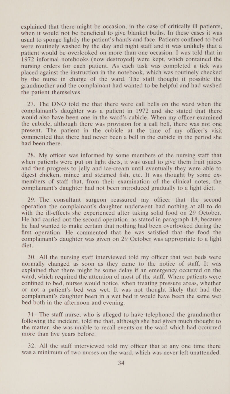 explained that there might be occasion, in the case of critically ill patients, when it would not be beneficial to give blanket baths. In these cases it was usual to sponge lightly the patient’s hands and face. Patients confined to bed were routinely washed by the day and night staff and it was unlikely that a patient would be overlooked on more than one occasion. I was told that in 1972 informal notebooks (now destroyed) were kept, which contained the nursing orders for each patient. As each task was completed a tick was placed against the instruction in the notebook, which was routinely checked by the nurse in charge of the ward. The staff thought it possible the grandmother and the complainant had wanted to be helpful and had washed the patient themselves. 27. The DNO told me that there were call bells on the ward when the complainant’s daughter was a patient in 1972 and she stated that there would also have been one in the ward’s cubicle. When my officer examined the cubicle, although there was provision for a call bell, there was not one present. The patient in the cubicle at the time of my officer’s visit commented that there had never been a bell in the cubicle in the period she had been there. 28. My officer was informed by some members of the nursing staff that when patients were put on light diets, it was usual to give them fruit juices and then progress to jelly and ice-cream until eventually they were able to digest chicken, mince and steamed fish, etc. It was thought by some ex- members of staff that, from their examination of the clinical notes, the complainant’s daughter had not been introduced gradually to a light diet. 29. The consultant surgeon reassured my officer that the second operation the complainant’s daughter underwent had nothing at all to do with the ill-effects she experienced after taking solid food on 29 October. He had carried out the second operation, as stated in paragraph 18, because he had wanted to make certain that nothing had been overlooked during the first operation. He commented that he was satisfied that the food the complainant’s daughter was given on 29 October was appropriate to a light diet. 30. All the nursing staff interviewed told my officer that wet beds were normally changed as soon as they came to the notice of staff. It was explained that there might be some delay if an emergency occurred on the ward, which required the attention of most of the staff. Where patients were confined to bed, nurses would notice, when treating pressure areas, whether or not a patient’s bed was wet. It was not thought likely that had the complainant’s daughter been in a wet bed it would have been the same wet bed both in the afternoon and evening. 31. The staff nurse, who is alleged to have telephoned the grandmother following the incident, told me that, although she had given much thought to the matter, she was unable to recall events on the ward which had occurred more than five years before. 32. All the staff interviewed told my officer that at any one time there was a minimum of two nurses on the ward, which was never left unattended.