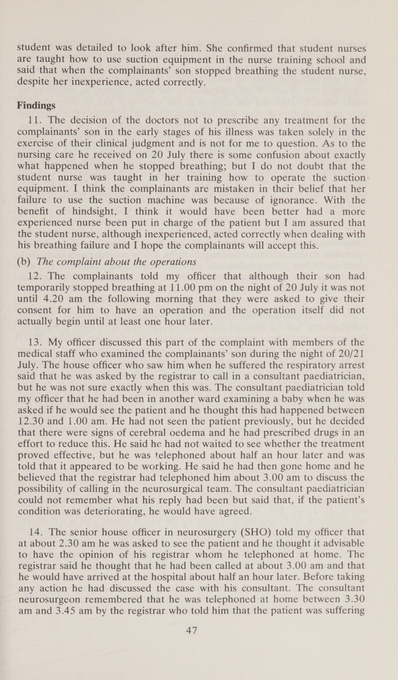 student was detailed to look after him. She confirmed that student nurses are taught how to use suction equipment in the nurse training school and said that when the complainants’ son stopped breathing the student nurse, despite her inexperience, acted correctly. Findings 11. The decision of the doctors not to prescribe any treatment for the complainants’ son in the early stages of his illness was taken solely in the exercise of their clinical judgment and is not for me to question. As to the nursing care he received on 20 July there is some confusion about exactly what happened when he stopped breathing; but I do not doubt that the student nurse was taught in her training how to operate the suction equipment. I think the complainants are mistaken in their belief that her failure to use the suction machine was because of ignorance. With the benefit of hindsight, I think it would have been better had a more experienced nurse been put in charge of the patient but I am assured that the student nurse, although inexperienced, acted correctly when dealing with his breathing failure and I hope the complainants will accept this. (b) The complaint about the operations 12. The complainants told my officer that although their son had temporarily stopped breathing at 11.00 pm on the night of 20 July it was not until 4.20 am the following morning that they were asked to give their consent for him to have an operation and the operation itself did not actually begin until at least one hour later. 13. My officer discussed this part of the complaint with members of the medical staff who examined the complainants’ son during the night of 20/21 July. The house officer who saw him when he suffered the respiratory arrest said that he was asked by the registrar to call in a consultant paediatrician, but he was not sure exactly when this was. The consultant paediatrician told my officer that he had been in another ward examining a baby when he was asked if he would see the patient and he thought this had happened between 12.30 and 1.00 am. He had not seen the patient previously, but he decided that there were signs of cerebral oedema and he had prescribed drugs in an effort to reduce this. He said he had not waited to see whether the treatment proved effective, but he was telephoned about half an hour later and was told that it appeared to be working. He said he had then gone home and he believed that the registrar had telephoned him about 3.00 am to discuss the possibility of calling in the neurosurgical team. The consultant paediatrician could not remember what his reply had been but said that, if the patient’s condition was deteriorating, he would have agreed. 14. The senior house officer in neurosurgery (SHO) told my officer that at about 2.30 am he was asked to see the patient and he thought it advisable to have the opinion of his registrar whom he telephoned at home. The registrar said he thought that he had been called at about 3.00 am and that he would have arrived at the hospital about half an hour later. Before taking - any action he had discussed the case with his consultant. The consultant neurosurgeon remembered that he was telephoned at home between 3.30 am and 3.45 am by the registrar who told him that the patient was suffering