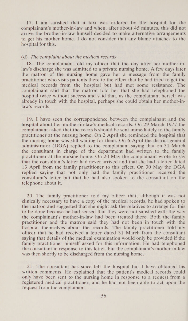 17. I am satisfied that a taxi was ordered by the hospital for the complainant’s mother-in-law and when, after about 45 minutes, this did not arrive the brother-in-law himself decided to make alternative arrangements to get his mother home. I do not consider that any blame attaches to the hospital for this. (d) The complaint about the medical records 18. The complainant told my officer that the day after her mother-in- law’s discharge she was admitted to a private nursing home. A few days later the matron of the nursing home gave her a message from the family practitioner who visits patients there to the effect that he had tried to get the medical records from the hospital but had met some resistance. The complainant said that the matron told her that she had telephoned the hospital twice without success and said that, as the complainant herself was already in touch with the hospital, perhaps she could obtain her mother-in- law’s records. 19. I have seen the correspondence between the complainant and the hospital about her mother-in-law’s medical records. On 29 March 1977 the complainant asked that the records should be sent immediately to the family practitioner at the nursing home. On 2 April she reminded the hospital that the nursing home was still waiting for them. On 6 April the district general administrator (DGA) replied to the complainant saying that on 31 March the consultant in charge of the department had written to the family practitioner at the nursing home. On 20 May the complainant wrote to say that the consultant’s letter had never arrived and that she had a letter dated 13 April from the family practitioner to this effect. On 30 May the DGA replied saying that not only had the family practitioner received the consultant’s letter but that he had also spoken to the consultant on the telephone about it. 20. The family practitioner told my officer that, although it was not clinically necessary to have a copy of the medical records, he had spoken to the matron and suggested that she might ask the relatives to arrange for this to be done because he had sensed that they were not satisfied with the way the complainant’s mother-in-law had been treated there. Both the family practitioner and the matron said they had not been in touch with the hospital themselves about the records. The family practitioner told my officer that he had received a letter dated 31 March from the consultant saying that details of the medical examination would only be provided if the family practitioner himself asked for this information. He had telephoned the consultant in response to this letter, but the complainant’s mother-in-law was then shortly to be discharged from the nursing home. 21. The consultant has since left the hospital but I have obtained his written comments. He explained that the patient’s medical records could only have been sent to the nursing home in response to a request from a registered medical practitioner, and he had not been able to act upon the request from the complainant.