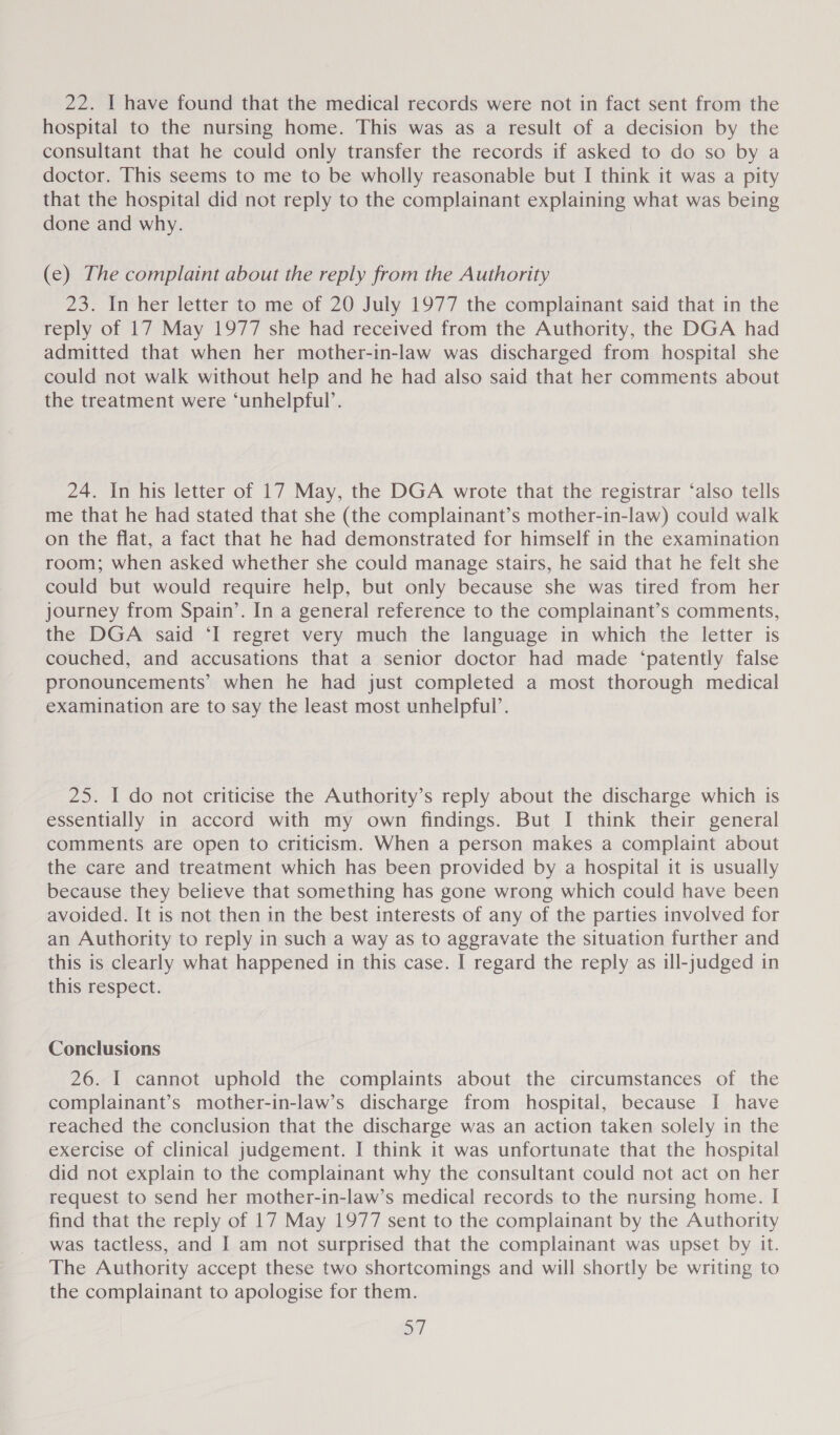 hospital to the nursing home. This was as a result of a decision by the consultant that he could only transfer the records if asked to do so by a doctor. This seems to me to be wholly reasonable but I think it was a pity that the hospital did not reply to the complainant explaining what was being done and why. (e) The complaint about the reply from the Authority 23. In her letter to me of 20 July 1977 the complainant said that in the reply of 17 May 1977 she had received from the Authority, the DGA had admitted that when her mother-in-law was discharged from hospital she could not walk without help and he had also said that her comments about the treatment were ‘unhelpful’. 24. In his letter of 17 May, the DGA wrote that the registrar ‘also tells me that he had stated that she (the complainant’s mother-in-law) could walk on the flat, a fact that he had demonstrated for himself in the examination room; when asked whether she could manage stairs, he said that he felt she could but would require help, but only because she was tired from her journey from Spain’. In a general reference to the complainant’s comments, the DGA said ‘I regret very much the language in which the letter is couched, and accusations that a senior doctor had made ‘patently false pronouncements’ when he had just completed a most thorough medical examination are to say the least most unhelpful’. 25. I do not criticise the Authority’s reply about the discharge which is essentially in accord with my own findings. But I think their general comments are open to criticism. When a person makes a complaint about the care and treatment which has been provided by a hospital it is usually because they believe that something has gone wrong which could have been avoided. It is not then in the best interests of any of the parties involved for an Authority to reply in such a way as to aggravate the situation further and this is clearly what happened in this case. I regard the reply as ill-judged in this respect. Conclusions 26. I cannot uphold the complaints about the circumstances of the complainant’s mother-in-law’s discharge from hospital, because I have reached the conclusion that the discharge was an action taken solely in the exercise of clinical judgement. I think it was unfortunate that the hospital did not explain to the complainant why the consultant could not act on her request to send her mother-in-law’s medical records to the nursing home. I find that the reply of 17 May 1977 sent to the complainant by the Authority was tactless, and I am not surprised that the complainant was upset by it. The Authority accept these two shortcomings and will shortly be writing to the complainant to apologise for them. SY