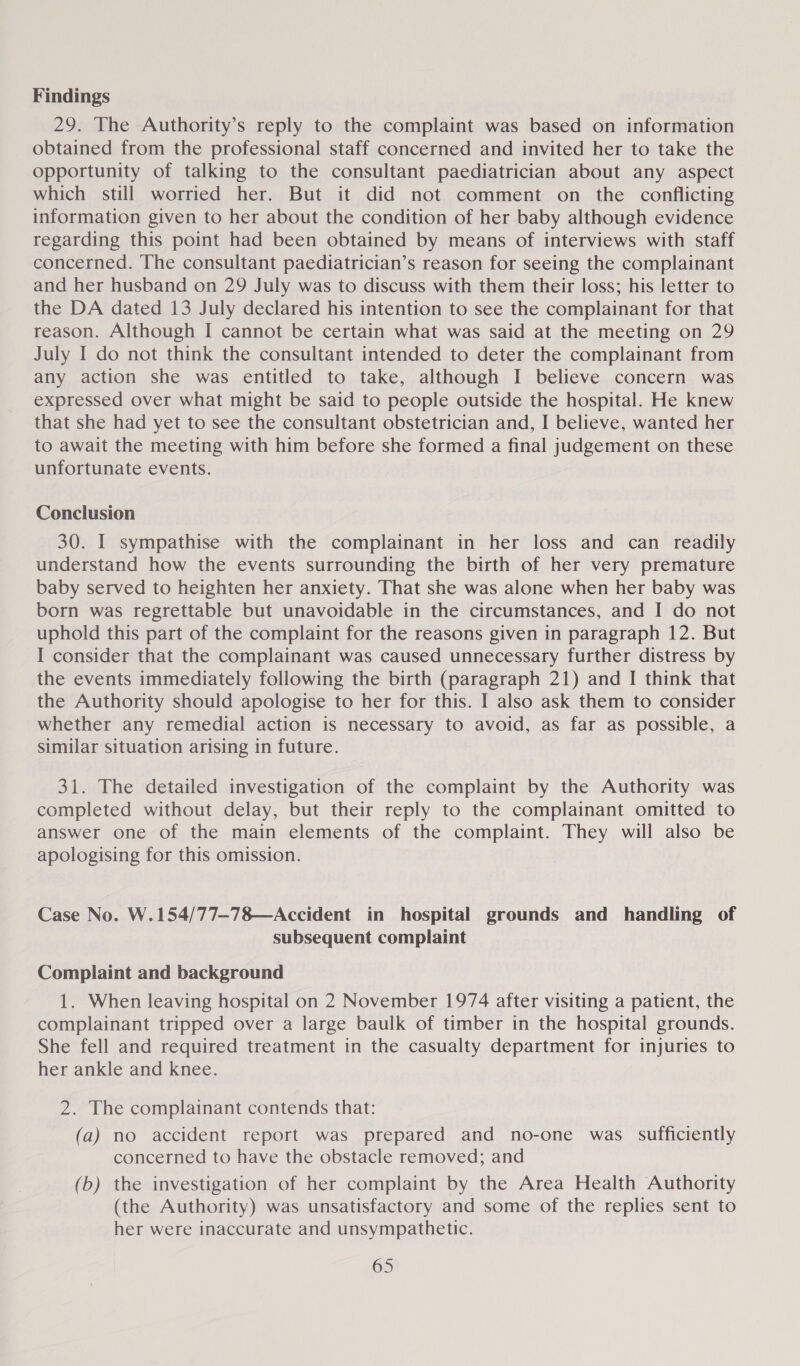 Findings 29. The Authority’s reply to the complaint was based on information obtained from the professional staff concerned and invited her to take the opportunity of talking to the consultant paediatrician about any aspect which still worried her. But it did not comment on the conflicting information given to her about the condition of her baby although evidence regarding this point had been obtained by means of interviews with staff concerned. The consultant paediatrician’s reason for seeing the complainant and her husband on 29 July was to discuss with them their loss; his letter to the DA dated 13 July declared his intention to see the complainant for that reason. Although I cannot be certain what was said at the meeting on 29 July I do not think the consultant intended to deter the complainant from any action she was entitled to take, although I believe concern was expressed over what might be said to people outside the hospital. He knew that she had yet to see the consultant obstetrician and, I believe, wanted her to await the meeting with him before she formed a final judgement on these unfortunate events. Conclusion 30. I sympathise with the complainant in her loss and can readily understand how the events surrounding the birth of her very premature baby served to heighten her anxiety. That she was alone when her baby was born was regrettable but unavoidable in the circumstances, and I do not uphold this part of the complaint for the reasons given in paragraph 12. But I consider that the complainant was caused unnecessary further distress by the events immediately following the birth (paragraph 21) and I think that the Authority should apologise to her for this. I also ask them to consider whether any remedial action is necessary to avoid, as far as possible, a similar situation arising in future. 31. The detailed investigation of the complaint by the Authority was completed without delay, but their reply to the complainant omitted to answer one of the main elements of the complaint. They will also be apologising for this omission. Case No. W.154/77-78—Accident in hospital grounds and handling of subsequent complaint Complaint and background 1. When leaving hospital on 2 November 1974 after visiting a patient, the complainant tripped over a large baulk of timber in the hospital grounds. She fell and required treatment in the casualty department for injuries to her ankle and knee. 2. The complainant contends that: (a) no accident report was prepared and no-one was. sufficiently concerned to have the obstacle removed; and (b) the investigation of her complaint by the Area Health Authority (the Authority) was unsatisfactory and some of the replies sent to her were inaccurate and unsympathetic.