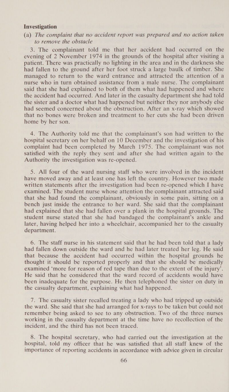Investigation (a) The complaint that no accident report was prepared and no action taken to remove the obstacle 3. The complainant told me that her accident had occurred on the evening of 2 November 1974 in the grounds of the hospital after visiting a patient. There was practically no lighting in the area and in the darkness she had fallen to the ground after her foot struck a large baulk of timber. She managed to return to the ward entrance and attracted the attention of a nurse who in turn obtained assistance from a male nurse. The complainant said that she had explained to both of them what had happened and where the accident had occurred. And later in the casualty department she had told the sister and a doctor what had happened but neither they nor anybody else had seemed concerned about the obstruction. After an x-ray which showed that no bones were broken and treatment to her cuts she had been driven home by her son. 4. The Authority told me that the complainant’s son had written to the hospital secretary on her behalf on 10 December and the investigation of his complaint had been completed by March 1975. The complainant was not satisfied with the reply they sent and after she had written again to the Authority the investigation was re-opened. 5. All four of the ward nursing staff who were involved in the incident have moved away and at least one has left the country. However two made written statements after the investigation had been re-opened which I have examined. The student nurse whose attention the complainant attracted said that she had found the complainant, obviously in some pain, sitting on a bench just inside the entrance to her ward. She said that the complainant had explained that she had fallen over a plank in the hospital grounds. The student nurse stated that she had bandaged the complainant’s ankle and later, having helped her into a wheelchair, accompanied her to the casualty department. 6. The staff nurse in his statement said that he had been told that a lady had failen down outside the ward and he had later treated her leg. He said that because the accident had occurred within the hospital grounds he thought it should be reported properly and that she should be medically examined ‘more for reason of red tape than due to the extent of the injury’. He said that he considered that the ward record of accidents would have been inadequate for the purpose. He then telephoned the sister on duty in the casualty department, explaining what had happened. 7. The casualty sister recalled treating a lady who had tripped up outside the ward. She said that she had arranged for x-rays to be taken but could not remember being asked to see to any obstruction. Two of the three nurses working in the casualty department at the time have no recollection of the incident, and the third has not been traced. 8. The hospital secretary, who had carried out the investigation at the hospital, told my officer that he was satisfied that all staff knew of the importance of reporting accidents in accordance with advice given in circular