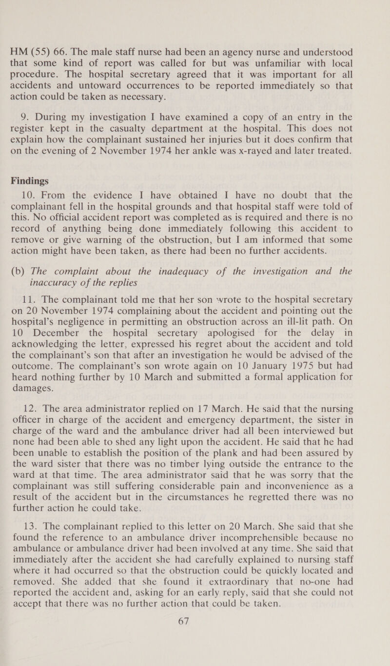 HM (55) 66. The male staff nurse had been an agency nurse and understood that some kind of report was called for but was unfamiliar with local procedure. The hospital secretary agreed that it was important for all accidents and untoward occurrences to be reported immediately so that action could be taken as necessary. 9. During my investigation I have examined a copy of an entry in the register kept in the casualty department at the hospital. This does not explain how the complainant sustained her injuries but it does confirm that on the evening of 2 November 1974 her ankle was x-rayed and later treated. Findings 10. From the evidence I have obtained I have no doubt that the complainant fell in the hospital grounds and that hospital staff were told of this. No official accident report was completed as is required and there is no record of anything being done immediately following this accident to remove or give warning of the obstruction, but I am informed that some action might have been taken, as there had been no further accidents. (b) The complaint about the inadequacy of the investigation and the inaccuracy of the replies 11. The complainant told me that her son wrote to the hospital secretary on 20 November 1974 complaining about the accident and pointing out the hospital’s negligence in permitting an obstruction across an ill-lit path. On 10 December the hospital secretary apologised for the delay in acknowledging the letter, expressed his regret about the accident and told the complainant’s son that after an investigation he would be advised of the outcome. The complainant’s son wrote again on 10 January 1975 but had heard nothing further by 10 March and submitted a formal application for damages. 12. The area administrator replied on 17 March. He said that the nursing officer in charge of the accident and emergency department, the sister in charge of the ward and the ambulance driver had all been interviewed but none had been able to shed any light upon the accident. He said that he had been unable to establish the position of the plank and had been assured by the ward sister that there was no timber lying outside the entrance to the ward at that time. The area administrator said that he was sorry that the complainant was still suffering considerable pain and inconvenience as a result of the accident but in the circumstances he regretted there was no further action he could take. 13. The complainant replied to this letter on 20 March. She said that she found the reference to an ambulance driver incomprehensible because no ambulance or ambulance driver had been involved at any time. She said that immediately after the accident she had carefully explained to nursing staff where it had occurred so that the obstruction could be quickly located and removed. She added that she found it extraordinary that no-one had reported the accident and, asking for an early reply, said that she could not accept that there was no further action that could be taken.