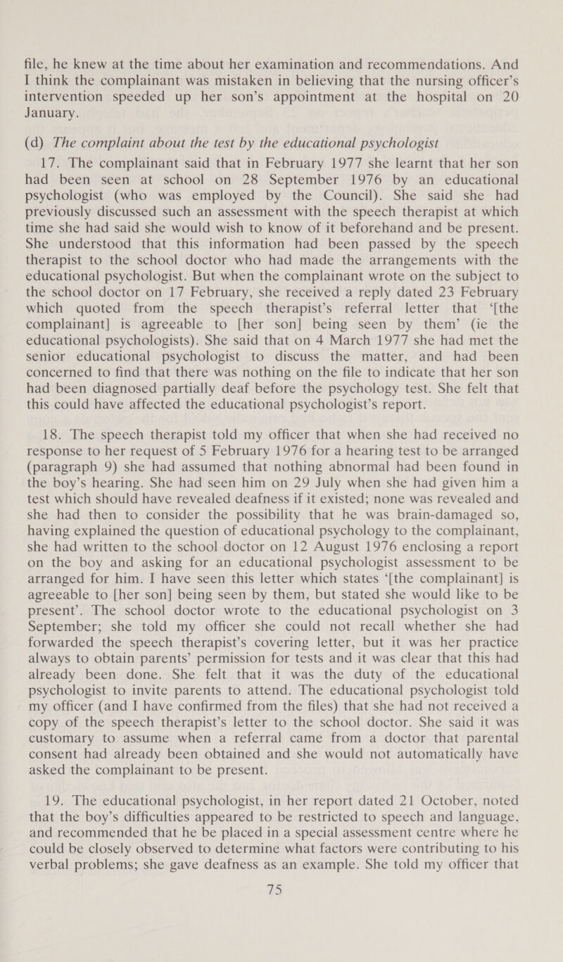 file, he knew at the time about her examination and recommendations. And I think the complainant was mistaken in believing that the nursing officer’s intervention speeded up her son’s appointment at the hospital on 20 January. (d) The complaint about the test by the educational psychologist 17. The complainant said that in February 1977 she learnt that her son had been seen at school on 28 September 1976 by an educational psychologist (who was employed by the Council). She said she had previously discussed such an assessment with the speech therapist at which time she had said she would wish to know of it beforehand and be present. She understood that this information had been passed by the speech therapist to the school doctor who had made the arrangements with the educational psychologist. But when the complainant wrote on the subject to the school doctor on 17 February, she received a reply dated 23 February which quoted from the speech therapist’s referral letter that ‘[the complainant] is agreeable to [her son] being seen by them’ (ie the educational psychologists). She said that on 4 March 1977 she had met the senior educational psychologist to discuss the matter, and had been concerned to find that there was nothing on the file to indicate that her son had been diagnosed partially deaf before the psychology test. She felt that this could have affected the educational psychologist’s report. 18. The speech therapist told my officer that when she had received no response to her request of 5 February 1976 for a hearing test to be arranged (paragraph 9) she had assumed that nothing abnormal had been found in the boy’s hearing. She had seen him on 29 July when she had given him a test which should have revealed deafness if it existed; none was revealed and she had then to consider the possibility that he was brain-damaged so, having explained the question of educational psychology to the complainant, she had written to the school doctor on 12 August 1976 enclosing a report on the boy and asking for an educational psychologist assessment to be arranged for him. I have seen this letter which states ‘[the complainant] is agreeable to [her son] being seen by them, but stated she would like to be present’. The school doctor wrote to the educational psychologist on 3 September; she told my officer she could not recall whether she had forwarded the speech therapist’s covering letter, but it was her practice always to obtain parents’ permission for tests and it was clear that this had already been done. She felt that it was the duty of the educational psychologist to invite parents to attend. The educational psychologist told my officer (and I have confirmed from the files) that she had not received a copy of the speech therapist’s letter to the school doctor. She said it was customary to assume when a referral came from a doctor that parental consent had already been obtained and she would not automatically have asked the complainant to be present. 19. The educational psychologist, in her report dated 21 October, noted that the boy’s difficulties appeared to be restricted to speech and language, and recommended that he be placed in a special assessment centre where he could be closely observed to determine what factors were contributing to his verbal problems; she gave deafness as an example. She told my officer that DS