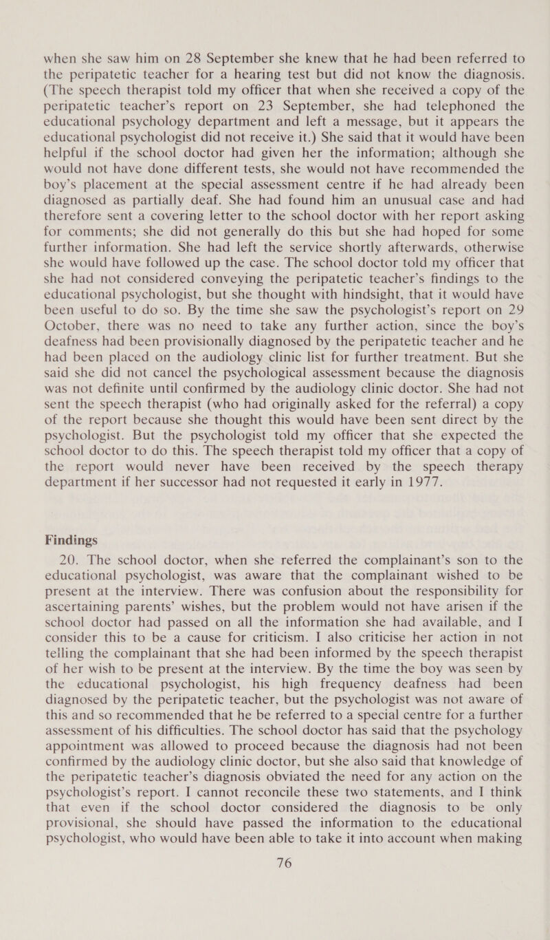 when she saw him on 28 September she knew that he had been referred to the peripatetic teacher for a hearing test but did not know the diagnosis. (The speech therapist told my officer that when she received a copy of the peripatetic teacher’s report on 23 September, she had telephoned the educational psychology department and left a message, but it appears the educational psychologist did not receive it.) She said that it would have been helpful if the school doctor had given her the information; although she would not have done different tests, she would not have recommended the boy’s placement at the special assessment centre if he had already been diagnosed as partially deaf. She had found him an unusual case and had therefore sent a covering letter to the school doctor with her report asking for comments; she did not generally do this but she had hoped for some further information. She had left the service shortly afterwards, otherwise she would have followed up the case. The school doctor told my officer that she had not considered conveying the peripatetic teacher’s findings to the educational psychologist, but she thought with hindsight, that it would have been useful to do so. By the time she saw the psychologist’s report on 29 October, there was no need to take any further action, since the boy’s deafness had been provisionally diagnosed by the peripatetic teacher and he had been placed on the audiology clinic list for further treatment. But she said she did not cancel the psychological assessment because the diagnosis was not definite until confirmed by the audiology clinic doctor. She had not sent the speech therapist (who had originally asked for the referral) a copy of the report because she thought this would have been sent direct by the psychologist. But the psychologist told my officer that she expected the school doctor to do this. The speech therapist told my officer that a copy of the report would never have been received by the speech therapy department if her successor had not requested it early in 1977. Findings 20. The school doctor, when she referred the complainant’s son to the educational psychologist, was aware that the complainant wished to be present at the interview. There was confusion about the responsibility for ascertaining parents’ wishes, but the problem would not have arisen if the school doctor had passed on all the information she had available, and I consider this to be a cause for criticism. I also criticise her action in not telling the complainant that she had been informed by the speech therapist of her wish to be present at the interview. By the time the boy was seen by the educational psychologist, his high frequency deafness had been diagnosed by the peripatetic teacher, but the psychologist was not aware of this and so recommended that he be referred to a special centre for a further assessment of his difficulties. The school doctor has said that the psychology appointment was allowed to proceed because the diagnosis had not been confirmed by the audiology clinic doctor, but she also said that knowledge of the peripatetic teacher’s diagnosis obviated the need for any action on the psychologist’s report. I cannot reconcile these two statements, and I think that even if the school doctor considered the diagnosis to be only provisional, she should have passed the information to the educational psychologist, who would have been able to take it into account when making