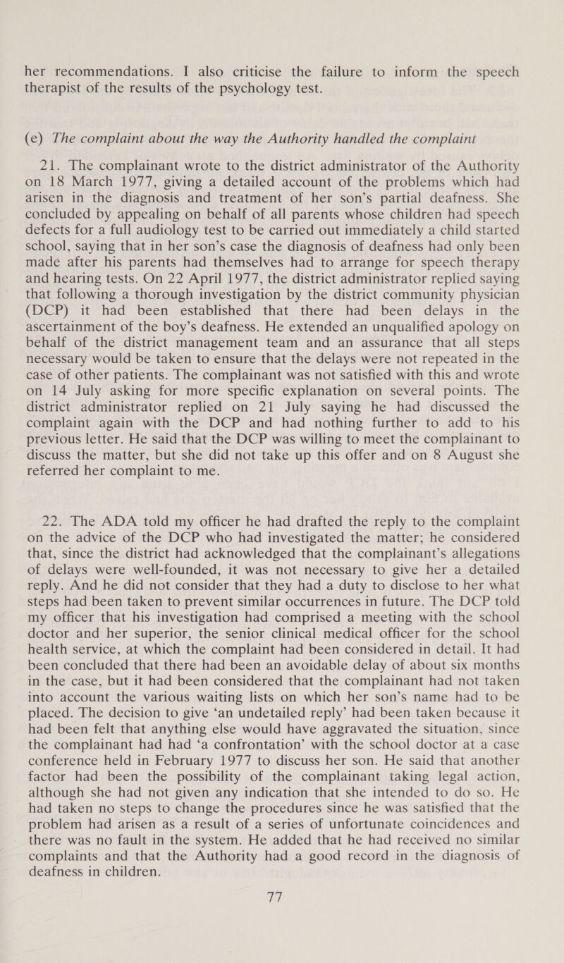 her recommendations. I also criticise the failure to inform the speech therapist of the results of the psychology test. (e) The complaint about the way the Authority handled the complaint 21. The complainant wrote to the district administrator of the Authority on 18 March 1977, giving a detailed account of the problems which had arisen in the diagnosis and treatment of her son’s partial deafness. She concluded by appealing on behalf of all parents whose children had speech defects for a full audiology test to be carried out immediately a child started school, saying that in her son’s case the diagnosis of deafness had only been made after his parents had themselves had to arrange for speech therapy and hearing tests. On 22 April 1977, the district administrator replied saying that following a thorough investigation by the district community physician (DCP) it had been established that there had been delays in the ascertainment of the boy’s deafness. He extended an unqualified apology on behalf of the district management team and an assurance that all steps necessary would be taken to ensure that the delays were not repeated in the case of other patients. The complainant was not satisfied with this and wrote on 14 July asking for more specific explanation on several points. The district administrator replied on 21 July saying he had discussed the complaint again with the DCP and had nothing further to add to his previous letter. He said that the DCP was willing to meet the complainant to discuss the matter, but she did not take up this offer and on 8 August she referred her complaint to me. 22. The ADA told my officer he had drafted the reply to the complaint on the advice of the DCP who had investigated the matter; he considered that, since the district had acknowledged that the complainant’s allegations of delays were well-founded, it was not necessary to give her a detailed reply. And he did not consider that they had a duty to disclose to her what steps had been taken to prevent similar occurrences in future. The DCP told my officer that his investigation had comprised a meeting with the school doctor and her superior, the senior clinical medical officer for the school health service, at which the complaint had been considered in detail. It had been concluded that there had been an avoidable delay of about six months in the case, but it had been considered that the complainant had not taken into account the various waiting lists on which her son’s name had to be placed. The decision to give ‘an undetailed reply’ had been taken because it had been felt that anything else would have aggravated the situation, since the complainant had had ‘a confrontation’ with the school doctor at a case conference held in February 1977 to discuss her son. He said that another factor had been the possibility of the complainant taking legal action, although she had not given any indication that she intended to do so. He had taken no steps to change the procedures since he was satisfied that the problem had arisen as a result of a series of unfortunate coincidences and there was no fault in the system. He added that he had received no similar complaints and that the Authority had a good record in the diagnosis of deafness in children. ey