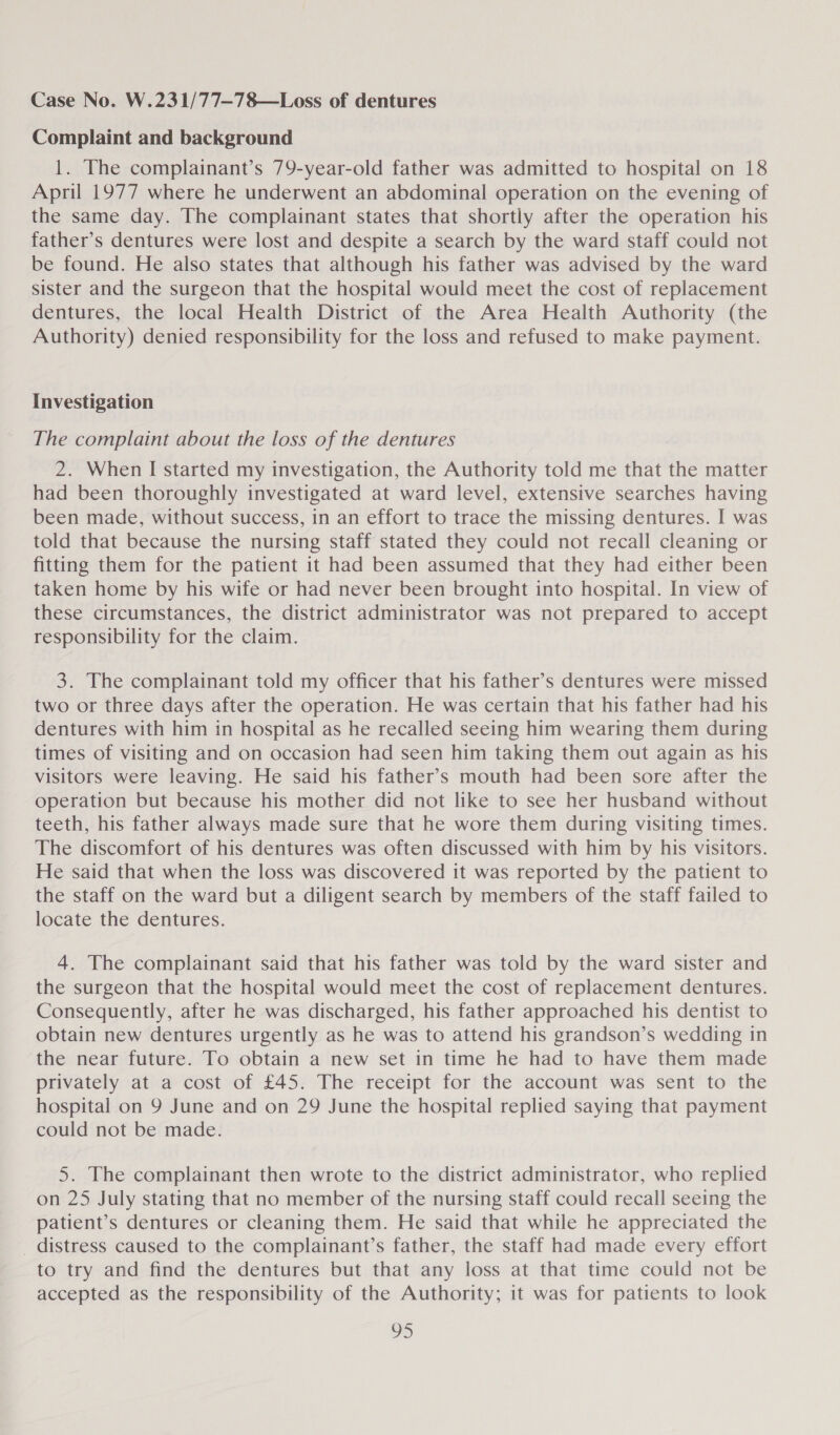 Case No. W.231/77—78—Loss of dentures Complaint and background 1. The complainant’s 79-year-old father was admitted to hospital on 18 April 1977 where he underwent an abdominal operation on the evening of the same day. The complainant states that shortly after the operation his father’s dentures were lost and despite a search by the ward staff could not be found. He also states that although his father was advised by the ward sister and the surgeon that the hospital would meet the cost of replacement dentures, the local Health District of the Area Health Authority (the Authority) denied responsibility for the loss and refused to make payment. Investigation The complaint about the loss of the dentures 2. When I started my investigation, the Authority told me that the matter had been thoroughly investigated at ward level, extensive searches having been made, without success, in an effort to trace the missing dentures. I was told that because the nursing staff stated they could not recall cleaning or fitting them for the patient it had been assumed that they had either been taken home by his wife or had never been brought into hospital. In view of these circumstances, the district administrator was not prepared to accept responsibility for the claim. 3. The complainant told my officer that his father’s dentures were missed two or three days after the operation. He was certain that his father had his dentures with him in hospital as he recalled seeing him wearing them during times of visiting and on occasion had seen him taking them out again as his visitors were leaving. He said his father’s mouth had been sore after the operation but because his mother did not like to see her husband without teeth, his father always made sure that he wore them during visiting times. The discomfort of his dentures was often discussed with him by his visitors. He said that when the loss was discovered it was reported by the patient to the staff on the ward but a diligent search by members of the staff failed to locate the dentures. 4. The complainant said that his father was told by the ward sister and the surgeon that the hospital would meet the cost of replacement dentures. Consequently, after he was discharged, his father approached his dentist to obtain new dentures urgently as he was to attend his grandson’s wedding in the near future. To obtain a new set in time he had to have them made privately at a cost of £45. The receipt for the account was sent to the hospital on 9 June and on 29 June the hospital replied saying that payment could not be made. 5. The complainant then wrote to the district administrator, who replied on 25 July stating that no member of the nursing staff could recall seeing the patient’s dentures or cleaning them. He said that while he appreciated the _ distress caused to the complainant’s father, the staff had made every effort to try and find the dentures but that any loss at that time could not be accepted as the responsibility of the Authority; it was for patients to look 213)