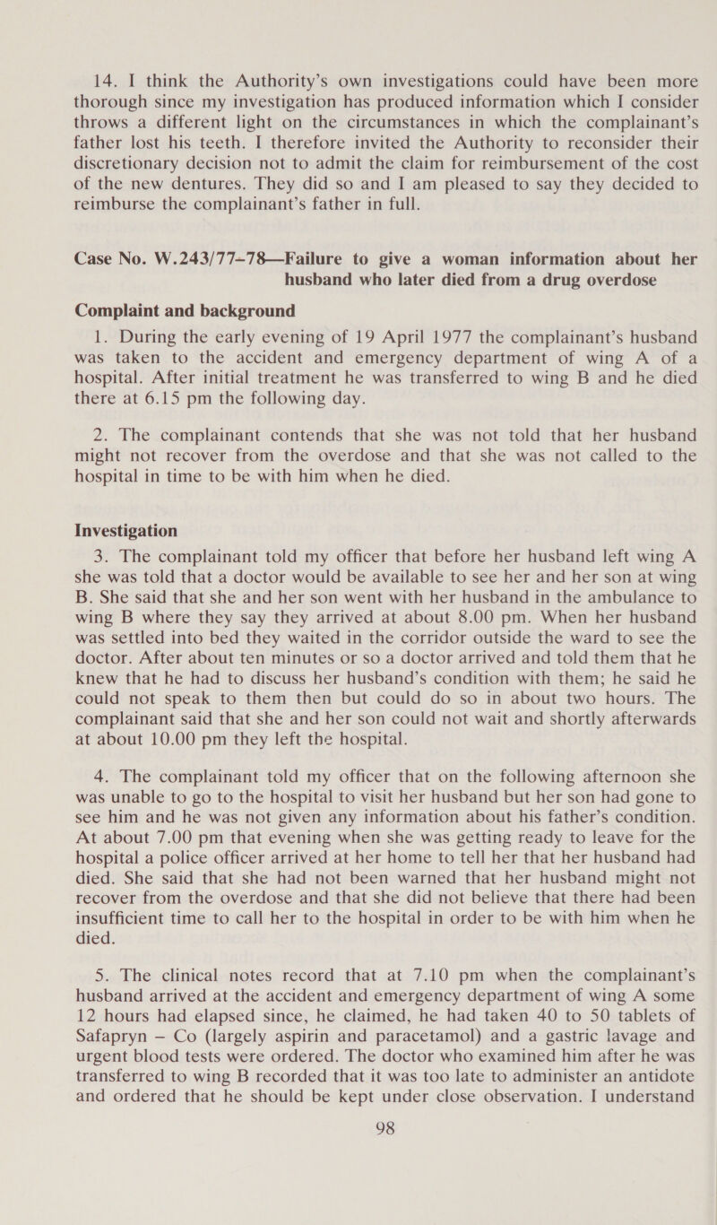 14. I think the Authority’s own investigations could have been more thorough since my investigation has produced information which I consider throws a different light on the circumstances in which the complainant’s father lost his teeth. I therefore invited the Authority to reconsider their discretionary decision not to admit the claim for reimbursement of the cost of the new dentures. They did so and I am pleased to say they decided to reimburse the complainant’s father in full. Case No. W.243/77~78—Failure to give a woman information about her husband who later died from a drug overdose Complaint and background 1. During the early evening of 19 April 1977 the complainant’s husband was taken to the accident and emergency department of wing A of a hospital. After initial treatment he was transferred to wing B and he died there at 6.15 pm the following day. 2. The complainant contends that she was not told that her husband might not recover from the overdose and that she was not called to the hospital in time to be with him when he died. Investigation 3. The complainant told my officer that before her husband left wing A she was told that a doctor would be available to see her and her son at wing B. She said that she and her son went with her husband in the ambulance to wing B where they say they arrived at about 8.00 pm. When her husband was settled into bed they waited in the corridor outside the ward to see the doctor. After about ten minutes or so a doctor arrived and told them that he knew that he had to discuss her husband’s condition with them; he said he could not speak to them then but could do so in about two hours. The complainant said that she and her son could not wait and shortly afterwards at about 10.00 pm they left the hospital. 4. The complainant told my officer that on the following afternoon she was unable to go to the hospital to visit her husband but her son had gone to see him and he was not given any information about his father’s condition. At about 7.00 pm that evening when she was getting ready to leave for the hospital a police officer arrived at her home to tell her that her husband had died. She said that she had not been warned that her husband might not recover from the overdose and that she did not believe that there had been insufficient time to call her to the hospital in order to be with him when he died. 5. The clinical notes record that at 7.10 pm when the complainant’s husband arrived at the accident and emergency department of wing A some 12 hours had elapsed since, he claimed, he had taken 40 to 50 tablets of Safapryn — Co (largely aspirin and paracetamol) and a gastric lavage and urgent blood tests were ordered. The doctor who examined him after he was transferred to wing B recorded that it was too late to administer an antidote and ordered that he should be kept under close observation. I understand