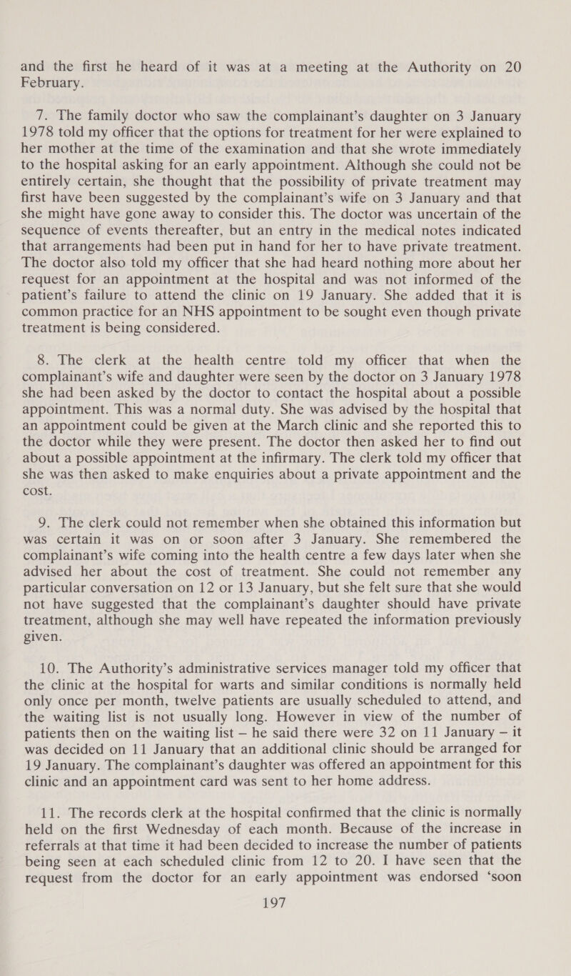 and the first he heard of it was at a meeting at the Authority on 20 February. 7. The family doctor who saw the complainant’s daughter on 3 January 1978 told my officer that the options for treatment for her were explained to her mother at the time of the examination and that she wrote immediately to the hospital asking for an early appointment. Although she could not be entirely certain, she thought that the possibility of private treatment may first have been suggested by the complainant’s wife on 3 January and that she might have gone away to consider this. The doctor was uncertain of the sequence of events thereafter, but an entry in the medical notes indicated that arrangements had been put in hand for her to have private treatment. The doctor also told my officer that she had heard nothing more about her request for an appointment at the hospital and was not informed of the patient’s failure to attend the clinic on 19 January. She added that it is common practice for an NHS appointment to be sought even though private treatment is being considered. 8. The clerk at the health centre told my officer that when the complainant’s wife and daughter were seen by the doctor on 3 January 1978 she had been asked by the doctor to contact the hospital about a possible appointment. This was a normal duty. She was advised by the hospital that an appointment could be given at the March clinic and she reported this to the doctor while they were present. The doctor then asked her to find out about a possible appointment at the infirmary. The clerk told my officer that she was then asked to make enquiries about a private appointment and the cost. 9. The clerk could not remember when she obtained this information but was certain it was on or soon after 3 January. She remembered the complainant’s wife coming into the health centre a few days later when she advised her about the cost of treatment. She could not remember any particular conversation on 12 or 13 January, but she felt sure that she would not have suggested that the complainant’s daughter should have private treatment, although she may well have repeated the information previously given. 10. The Authority’s administrative services manager told my officer that the clinic at the hospital for warts and similar conditions is normally held only once per month, twelve patients are usually scheduled to attend, and the waiting list is not usually long. However in view of the number of patients then on the waiting list — he said there were 32 on 11 January — it was decided on 11 January that an additional clinic should be arranged for 19 January. The complainant’s daughter was offered an appointment for this clinic and an appointment card was sent to her home address. 11. The records clerk at the hospital confirmed that the clinic is normally held on the first Wednesday of each month. Because of the increase in _ referrals at that time it had been decided to increase the number of patients being seen at each scheduled clinic from 12 to 20. I have seen that the request from the doctor for an early appointment was endorsed ‘soon ny