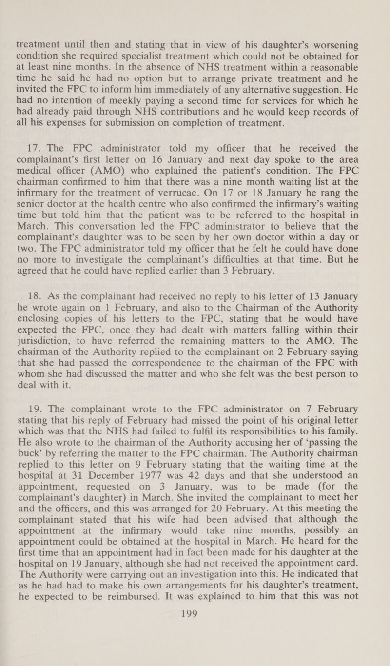 treatment until then and stating that in view of his daughter’s worsening condition she required specialist treatment which could not be obtained for at least nine months. In the absence of NHS treatment within a reasonable time he said he had no option but to arrange private treatment and he invited the FPC to inform him immediately of any alternative suggestion. He had no intention of meekly paying a second time for services for which he had already paid through NHS contributions and he would keep records of all his expenses for submission on completion of treatment. 17. The FPC administrator told my officer that he received the complainant’s first letter on 16 January and next day spoke to the area medical officer (AMO) who explained the patient’s condition. The FPC chairman confirmed to him that there was a nine month waiting list at the infirmary for the treatment of verrucae. On 17 or 18 January he rang the senior doctor at the health centre who also confirmed the infirmary’s waiting time but told him that the patient was to be referred to the hospital in March. This conversation led the FPC administrator to believe that the complainant’s daughter was to be seen by her own doctor within a day or two. The FPC administrator told my officer that he felt he could have done no more to investigate the complainant’s difficulties at that time. But he agreed that he could have replied earlier than 3 February. 18. As the complainant had received no reply to his letter of 13 January he wrote again on 1 February, and also to the Chairman of the Authority enclosing copies of his letters to the FPC, stating that he would have expected the FPC, once they had dealt with matters falling within their jurisdiction, to have referred the remaining matters to the AMO. The chairman of the Authority replied to the complainant on 2 February saying that she had passed the correspondence to the chairman of the FPC with whom she had discussed the matter and who she felt was the best person to deal with it. 19. The complainant wrote to the FPC administrator on 7 February stating that his reply of February had missed the point of his original letter which was that the NHS had failed to fulfil its responsibilities to his family. He also wrote to the chairman of the Authority accusing her of ‘passing the buck’ by referring the matter to the FPC chairman. The Authority chairman replied to this letter on 9 February stating that the waiting time at the hospital at 31 December 1977 was 42 days and that she understood an appointment, requested on 3 January, was to be made (for the complainant’s daughter) in March. She invited the complainant to meet her and the officers, and this was arranged for 20 February. At this meeting the complainant stated that his wife had been advised that although the appointment at the infirmary would take nine months, possibly an appointment could be obtained at the hospital in March. He heard for the first time that an appointment had in fact been made for his daughter at the hospital on 19 January, although she had not received the appointment card. The Authority were carrying out an investigation into this. He indicated that as he had had to make his own arrangements for his daughter’s treatment, he expected to be reimbursed. It was explained to him that this was not