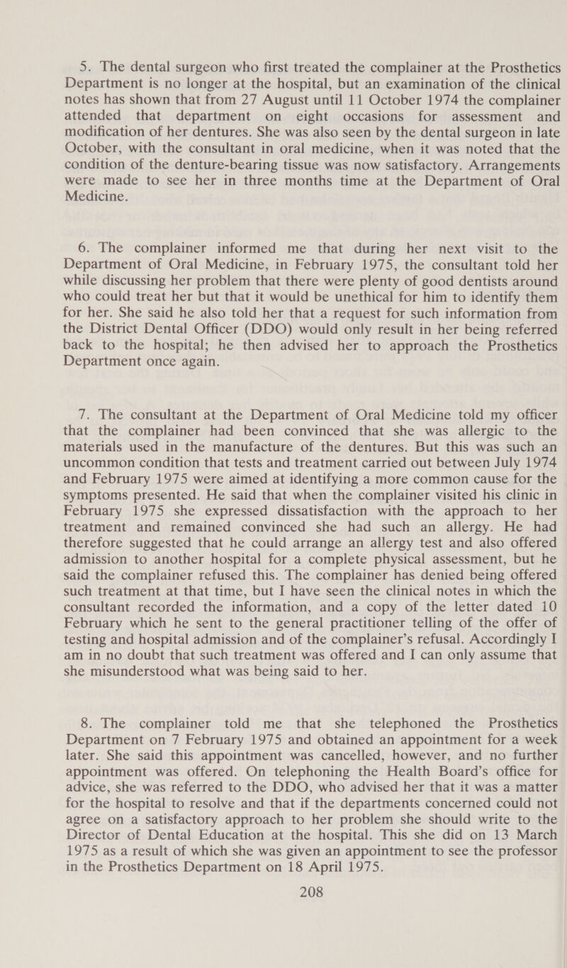 5. The dental surgeon who first treated the complainer at the Prosthetics Department is no longer at the hospital, but an examination of the clinical notes has shown that from 27 August until 11 October 1974 the complainer attended that department on eight occasions for assessment and modification of her dentures. She was also seen by the dental surgeon in late October, with the consultant in oral medicine, when it was noted that the condition of the denture-bearing tissue was now satisfactory. Arrangements were made to see her in three months time at the Department of Oral Medicine. 6. The complainer informed me that during her next visit to the Department of Oral Medicine, in February 1975, the consultant told her while discussing her problem that there were plenty of good dentists around who could treat her but that it would be unethical for him to identify them for her. She said he also told her that a request for such information from the District Dental Officer (DDO) would only result in her being referred back to the hospital; he then advised her to approach the Prosthetics Department once again. 7. The consultant at the Department of Oral Medicine told my officer that the complainer had been convinced that she was allergic to the materials used in the manufacture of the dentures. But this was such an uncommon condition that tests and treatment carried out between July 1974 and February 1975 were aimed at identifying a more common cause for the symptoms presented. He said that when the complainer visited his clinic in February 1975 she expressed dissatisfaction with the approach to her treatment and remained convinced she had such an allergy. He had therefore suggested that he could arrange an allergy test and also offered admission to another hospital for a complete physical assessment, but he said the complainer refused this. The complainer has denied being offered such treatment at that time, but I have seen the clinical notes in which the consultant recorded the information, and a copy of the letter dated 10 February which he sent to the general practitioner telling of the offer of testing and hospital admission and of the complainer’s refusal. Accordingly I am in no doubt that such treatment was offered and I can only assume that she misunderstood what was being said to her. 8. The complainer told me that she telephoned the Prosthetics Department on 7 February 1975 and obtained an appointment for a week later. She said this appointment was cancelled, however, and no further appointment was offered. On telephoning the Health Board’s office for advice, she was referred to the DDO, who advised her that it was a matter for the hospital to resolve and that if the departments concerned could not agree on a Satisfactory approach to her problem she should write to the Director of Dental Education at the hospital. This she did on 13 March 1975 as a result of which she was given an appointment to see the professor in the Prosthetics Department on 18 April 1975.