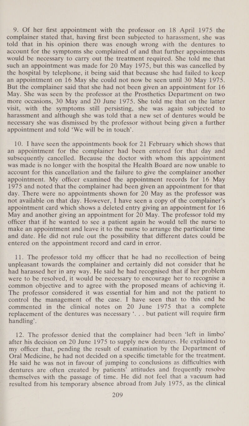 9. Of her first appointment with the professor on 18 April 1975 the complainer stated that, having first been subjected to harassment, she was told that in his opinion there was enough wrong with the dentures to account for the symptoms she complained of and that further appointments would be necessary to carry out the treatment required. She told me that such an appointment was made for 20 May 1975, but this was cancelled by the hospital by telephone, it being said that because she had failed to keep an appointment on 16 May she could not now be seen until 30 May 1975. But the complainer said that she had not been given an appointment for 16 May. She was seen by the professor at the Prosthetics Department on two more occasions, 30 May and 20 June 1975. She told me that on the latter visit, with the symptoms still persisting, she was again subjected to harassment and although she was told that a new set of dentures would be necessary she was dismissed by the professor without being given a further appointment and told ‘We will be in touch’. 10. I have seen the appointments book for 21 February which shows that an appointment for the complainer had been entered for that day and subsequently cancelled. Because the doctor with whom this appointment was made is no longer with the hospital the Health Board are now unable to account for this cancellation and the failure to give the complainer another appointment. My officer examined the. appointment records for 16 May 1975 and noted that the complainer had been given an appointment for that day. There were no appointments shown for 20 May as the professor was not available on that day. However, I have seen a copy of the complainer’s appointment card which shows a deleted entry giving an appointment for 16 May and another giving an appointment for 20 May. The professor told my officer that if he wanted to see a patient again he would tell the nurse to make an appointment and leave it to the nurse to arrange the particular time and date. He did not rule out the possibility that different dates could be entered on the appointment record and card in error. 11. The professor told my officer that he had no recollection of being unpleasant towards the complainer and certainly did not consider that he had harassed her in any way. He said he had recognised that if her problem were to be resolved, it would be necessary to encourage her to recognise a common objective and to agree with the proposed means of achieving it. The professor considered it was essential for him and not the patient to control the management of the case. I have seen that to this end he commented in the clinical notes on 20 June 1975 that a complete replacement of the dentures was necessary ‘. . . but patient will require firm handling’. 12. The professor denied that the complainer had been ‘left in limbo’ after his decision on 20 June 1975 to supply new dentures. He explained to my officer that, pending the result of examination by the Department of Oral Medicine, he had not decided on a specific timetable for the treatment. He said he was not in favour of jumping to conclusions as difficulties with dentures are often created by patients’ attitudes and frequently resolve themselves with the passage of time. He did not feel that a vacuum had resulted from his temporary absence abroad from July 1975, as the clinical