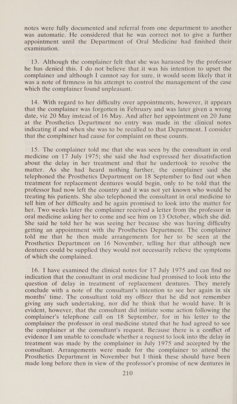 notes were fully documented and referral from one department to another was automatic. He considered that he was correct not to give a further appointment until the Department of Oral Medicine had finished their examination. 13. Although the complainer felt that she was harassed by the professor he has denied this. I do not believe that it was his intention to upset the complainer and although I cannot say for sure, it would seem likely that it was a note of firmness in his attempt to control the management of the case which the complainer found unpleasant. 14. With regard to her difficulty over appointments, however, it appears that the complainer was forgotten in February and was later given a wrong date, viz 20 May instead of 16 May. And after her appointment on 20 June at the Prosthetics Department no entry was made in the clinical notes indicating if and when she was to be recalled to that Department. I consider that the complainer had cause for complaint on these counts. 15. The complainer told me that she was seen by the consultant in oral medicine on 17 July 1975; she said she had expressed her dissatisfaction about the delay in her treatment and that he undertook to resolve the matter. As she had heard nothing further, the complainer said she telephoned the Prosthetics Department on 18 September to find out when treatment for replacement dentures would begin, only to be told that the professor had now left the country and it was not yet known who would be treating his patients. She also telephoned the consultant in oral medicine to tell him of her difficulty and he again promised to look into the matter for her. Two weeks later the complainer received a letter from the professor in oral medicine asking her to come and see him on 13 October, which she did. She said he told her he was seeing her because she was having difficulty getting an appointment with the Prosthetics Department. The complainer told me that he then made arrangements for her to be seen at the Prosthetics Department on 16 November, telling her that although new dentures could be supplied they would not necessarily relieve the symptoms of which she complained. 16. I have examined the clinical notes for 17 July 1975 and can find no indication that the consultant in oral medicine had promised to look into the question of delay in treatment of replacement dentures. They merely conclude with a note of the consultant’s intention to see her again in six months’ time. The consultant told my officer that he did not remember giving any such undertaking, nor did he think that he would have. It is evident, however, that the consultant did initiate some action following the complainer’s telephone call on 18 September, for in his letter to the complainer the professor in oral medicine stated that he had agreed to see the complainer at the consultant’s request. Because there is a conflict of evidence I am unable to conclude whether a request to look into the delay in treatment was made by the complainer in July 1975 and accepted by the consultant. Arrangements were made for the complainer to attend the Prosthetics Department in November but I think these should have been made long before then in view of the professor’s promise of new dentures in