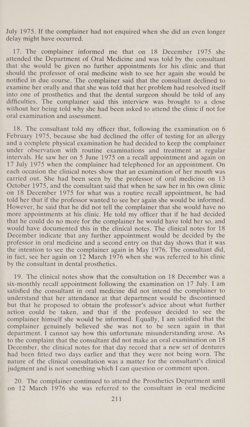 July 1975. If the complainer had not enquired when she did an even longer delay might have occurred. 17. The complainer informed me that on 18 December 1975 she attended the Department of Oral Medicine and was told by the consultant that she would be given no further appointments for his clinic and that should the professor of oral medicine wish to see her again she would be notified in due course. The complainer said that the consultant declined to examine her orally and that she was told that her problem had resolved itself into one of prosthetics and that the dental surgeon should be told of any difficulties. The complainer said this interview was brought to a close without her being told why she had been asked to attend the clinic if not for oral examination and assessment. 18. The consultant told my officer that, following the examination on 6 February 1975, because she had declined the offer of testing for an allergy and a complete physical examination he had decided to keep the complainer under observation with routine examinations and treatment at regular intervals. He saw her on 5 June 1975 on a recall appointment and again on 17 July 1975 when the complainer had telephoned for an appointment. On each occasion the clinical notes show that an examination of her mouth was carried out. She had been seen by the professor of oral medicine on 13 October 1975, and the consultant said that when he saw her in his own clinic on 18 December 1975 for what was a routire recall appointment, he had told her that if the professor wanted to see her again she would be informed. However, he said that he did not tell the complainer that she would have no more appointments at his clinic. He told my officer that if he had decided that he could do no more for the complainer he would have told her so, and would have documented this in the clinical notes. The clinical notes for 18 December indicate that any further appointment would be decided by the professor in oral medicine and a second entry on that day shows that it was the intention to see the complainer again in May 1976. The consultant did, in fact, see her again on 12 March 1976 when she was referred to his clinic by the consultant in dental prosthetics. 19. The clinical notes show that the consultation on 18 December was a six-monthly recall appointment following the examination on 17 July. I am satisfied the consultant in oral medicine did not intend the complainer to understand that her attendance at that department would be discontinued but that he proposed to obtain the professor’s advice about what further action could be taken, and that if the professor decided to see the complainer himself she would be informed. Equally, I am satisfied that the complainer genuinely believed she was not to be seen again in that department. I cannot say how this unfortunate misunderstanding arose. As to the complaint that the consultant did not make an oral examination on 18 December, the clinical notes for that day record that a new set of dentures had been fitted two days earlier and that they were not being worn. The nature of the clinical consultation was a matter for the consultant’s clinical judgment and is not something which I can question or comment upon. 20. The complainer continued to attend the Prosthetics Department until on 12 March 1976 she was referred to the consultant in oral medicine