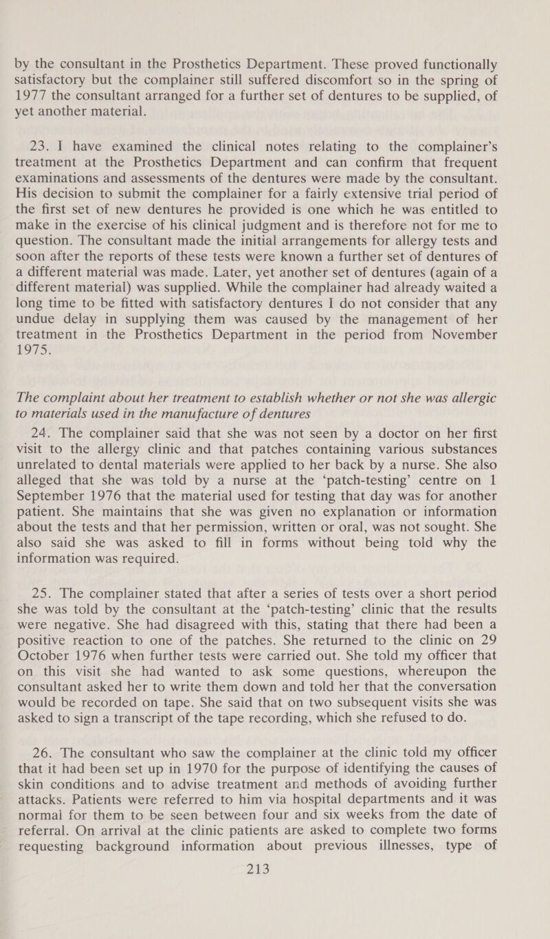 by the consultant in the Prosthetics Department. These proved functionally satisfactory but the complainer still suffered discomfort so in the spring of 1977 the consultant arranged for a further set of dentures to be supplied, of yet another material. 23. I have examined the clinical notes relating to the complainer’s treatment at the Prosthetics Department and can confirm that frequent examinations and assessments of the dentures were made by the consultant. His decision to submit the complainer for a fairly extensive trial period of the first set of new dentures he provided is one which he was entitled to make in the exercise of his clinical judgment and is therefore not for me to question. The consultant made the initial arrangements for allergy tests and soon after the reports of these tests were known a further set of dentures of a different material was made. Later, yet another set of dentures (again of a different material) was supplied. While the complainer had already waited a long time to be fitted with satisfactory dentures I do not consider that any undue delay in supplying them was caused by the management of her treatment in the Prosthetics Department in the period from November 1975. The complaint about her treatment to establish whether or not she was allergic to materials used in the manufacture of dentures 24. The complainer said that she was not seen by a doctor on her first visit to the allergy clinic and that patches containing various substances unrelated to dental materials were applied to her back by a nurse. She also alleged that she was told by a nurse at the ‘patch-testing’ centre on 1 September 1976 that the material used for testing that day was for another patient. She maintains that she was given no explanation or information about the tests and that her permission, written or oral, was not sought. She also said she was asked to fill in forms without being told why the information was required. 25. The complainer stated that after a series of tests over a short period she was told by the consultant at the ‘patch-testing’ clinic that the results were negative. She had disagreed with this, stating that there had been a positive reaction to one of the patches. She returned to the clinic on 29 October 1976 when further tests were carried out. She told my officer that on this visit she had wanted to ask some questions, whereupon the consultant asked her to write them down and told her that the conversation would be recorded on tape. She said that on two subsequent visits she was asked to sign a transcript of the tape recording, which she refused to do. 26. The consultant who saw the complainer at the clinic told my officer that it had been set up in 1970 for the purpose of identifying the causes of skin conditions and to advise treatment and methods of avoiding further attacks. Patients were referred to him via hospital departments and it was normal for them to be seen between four and six weeks from the date of referral. On arrival at the clinic patients are asked to complete two forms requesting background information about previous illnesses, type of