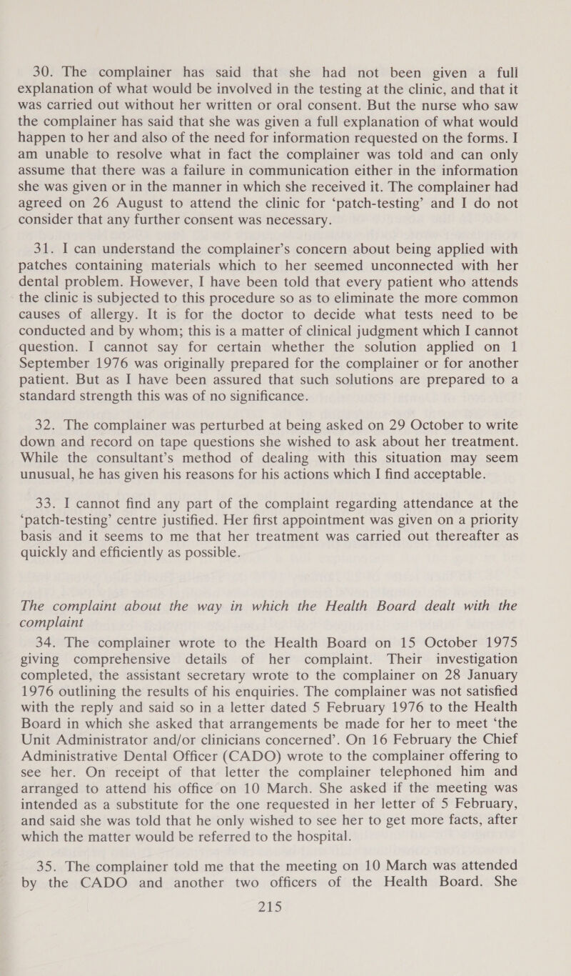 30. The complainer has said that she had not been given a full explanation of what would be involved in the testing at the clinic, and that it was carried out without her written or oral consent. But the nurse who saw the complainer has said that she was given a full explanation of what would happen to her and also of the need for information requested on the forms. I am unable to resolve what in fact the complainer was told and can only assume that there was a failure in communication either in the information she was given or in the manner in which she received it. The complainer had agreed on 26 August to attend the clinic for ‘patch-testing’ and I do not consider that any further consent was necessary. 31. I can understand the complainer’s concern about being applied with patches containing materials which to her seemed unconnected with her dental problem. However, I have been told that every patient who attends the clinic is subjected to this procedure so as to eliminate the more common causes of allergy. It is for the doctor to decide what tests need to be conducted and by whom; this is a matter of clinical judgment which I cannot question. I cannot say for certain whether the solution applied on 1 September 1976 was originally prepared for the complainer or for another patient. But as I have been assured that such solutions are prepared to a standard strength this was of no significance. 32. The complainer was perturbed at being asked on 29 October to write down and record on tape questions she wished to ask about her treatment. While the consultant’s method of dealing with this situation may seem unusual, he has given his reasons for his actions which I find acceptable. 33. I cannot find any part of the complaint regarding attendance at the ‘patch-testing’ centre justified. Her first appointment was given on a priority basis and it seems to me that her treatment was carried out thereafter as quickly and efficiently as possible. The complaint about the way in which the Health Board dealt with the complaint 34. The complainer wrote to the Health Board on 15 October 1975 giving comprehensive details of her complaint. Their investigation completed, the assistant secretary wrote to the complainer on 28 January 1976 outlining the results of his enquiries. The complainer was not satisfied with the reply and said so in a letter dated 5 February 1976 to the Health Board in which she asked that arrangements be made for her to meet ‘the Unit Administrator and/or clinicians concerned’. On 16 February the Chief Administrative Dental Officer (CADO) wrote to the complainer offering to see her. On receipt of that letter the complainer telephoned him and arranged to attend his office on 10 March. She asked if the meeting was intended as a substitute for the one requested in her letter of 5 February, and said she was told that he only wished to see her to get more facts, after which the matter would be referred to the hospital. 35. The complainer told me that the meeting on 10 March was attended by the CADO and another two officers of the Health Board. She