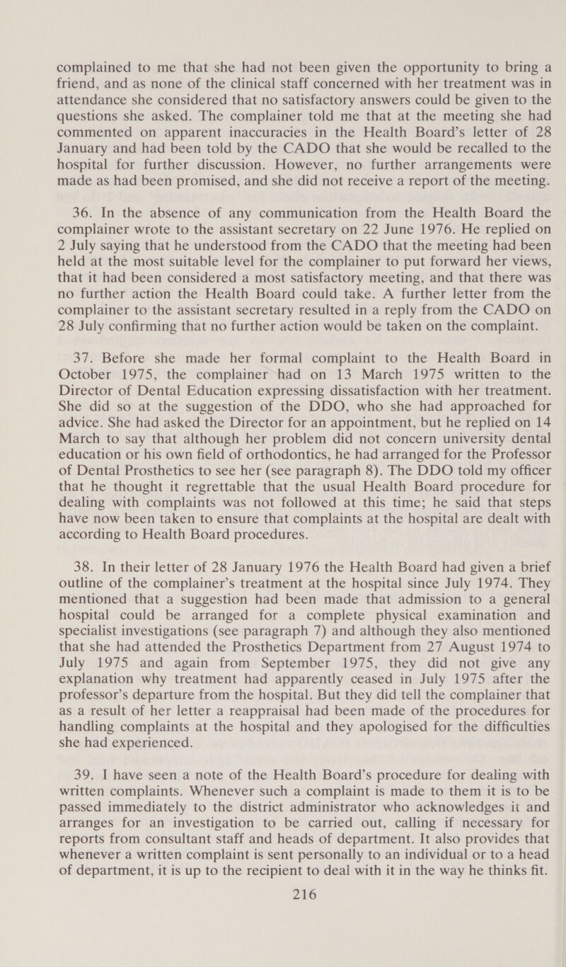 complained to me that she had not been given the opportunity to bring a friend, and as none of the clinical staff concerned with her treatment was in attendance she considered that no satisfactory answers could be given to the questions she asked. The complainer told me that at the meeting she had commented on apparent inaccuracies in the Health Board’s letter of 28 January and had been told by the CADO that she would be recalled to the hospital for further discussion. However, no further arrangements were made as had been promised, and she did not receive a report of the meeting. 36. In the absence of any communication from the Health Board the complainer wrote to the assistant secretary on 22 June 1976. He replied on 2 July saying that he understood from the CADO that the meeting had been held at the most suitable level for the complainer to put forward her views, that it had been considered a most satisfactory meeting, and that there was no further action the Health Board could take. A further letter from the complainer to the assistant secretary resulted in a reply from the CADO on 28 July confirming that no further action would be taken on the complaint. 37. Before she made her formal complaint to the Health Board in October 1975, the complainer had on 13 March 1975 written to the Director of Dental Education expressing dissatisfaction with her treatment. She did so at the suggestion of the DDO, who she had approached for advice. She had asked the Director for an appointment, but he replied on 14 March to say that although her problem did not concern university dental education or his own field of orthodontics, he had arranged for the Professor of Dental Prosthetics to see her (see paragraph 8). The DDO told my officer that he thought it regrettable that the usual Health Board procedure for dealing with complaints was not followed at this time; he said that steps have now been taken to ensure that complaints at the hospital are dealt with according to Health Board procedures. 38. In their letter of 28 January 1976 the Health Board had given a brief outline of the complainer’s treatment at the hospital since July 1974. They mentioned that a suggestion had been made that admission to a general hospital could be arranged for a complete physical examination and specialist investigations (see paragraph 7) and although they also mentioned that she had attended the Prosthetics Department from 27 August 1974 to July 1975 and again from September 1975, they did not give any explanation why treatment had apparently ceased in July 1975 after the professor’s departure from the hospital. But they did tell the complainer that as a result of her letter a reappraisal had been made of the procedures for handling complaints at the hospital and they apologised for the difficulties she had experienced. 39. I have seen a note of the Health Board’s procedure for dealing with written complaints. Whenever such a complaint is made to them it is to be passed immediately to the district administrator who acknowledges it and arranges for an investigation to be carried out, calling if necessary for reports from consultant staff and heads of department. It also provides that whenever a written complaint is sent personally to an individual or to a head of department, it is up to the recipient to deal with it in the way he thinks fit.