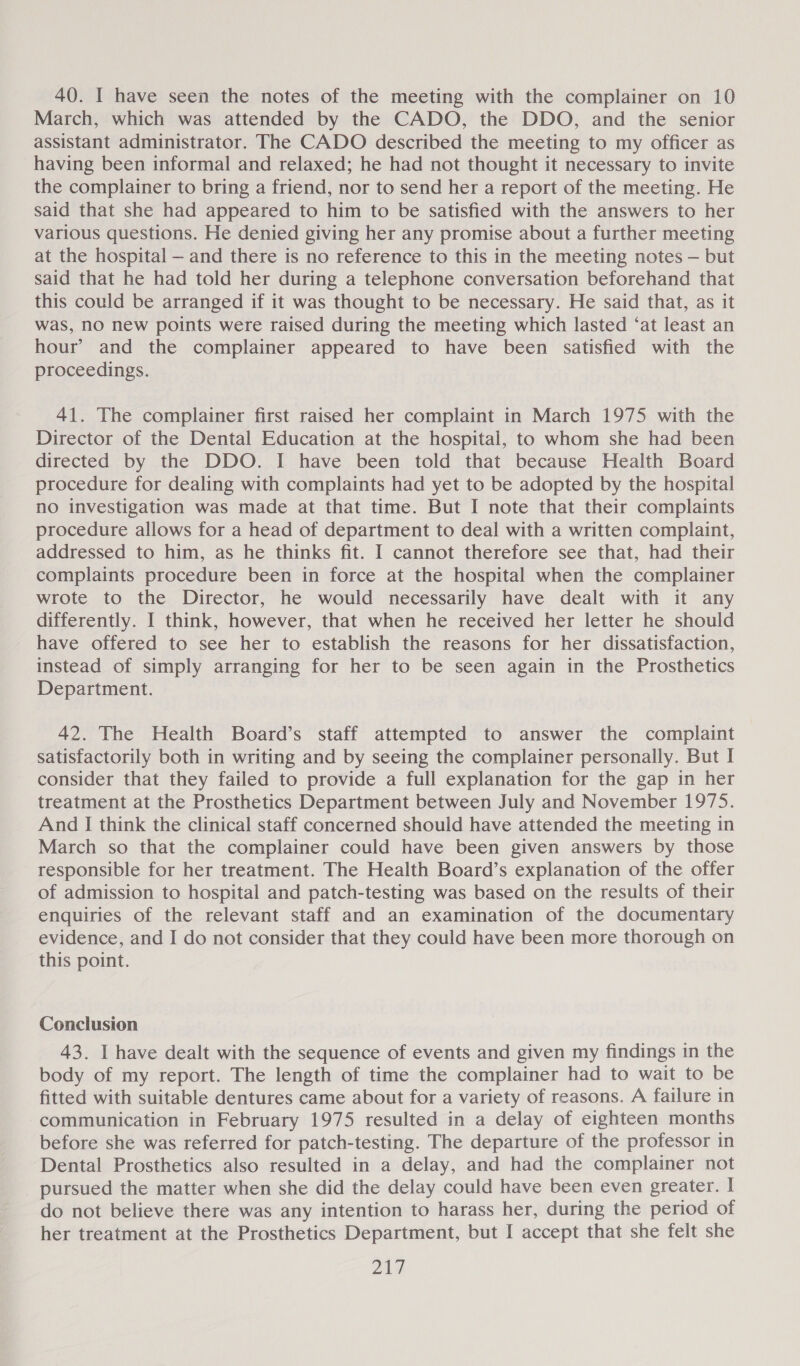 40. I have seen the notes of the meeting with the complainer on 10 March, which was attended by the CADO, the DDO, and the senior assistant administrator. The CADO described the meeting to my officer as having been informal and relaxed; he had not thought it necessary to invite the complainer to bring a friend, nor to send her a report of the meeting. He said that she had appeared to him to be satisfied with the answers to her various questions. He denied giving her any promise about a further meeting at the hospital — and there is no reference to this in the meeting notes — but said that he had told her during a telephone conversation beforehand that this could be arranged if it was thought to be necessary. He said that, as it was, no new points were raised during the meeting which lasted ‘at least an hour’ and the complainer appeared to have been satisfied with the proceedings. 41. The complainer first raised her complaint in March 1975 with the Director of the Dental Education at the hospital, to whom she had been directed by the DDO. I have been told that because Health Board procedure for dealing with complaints had yet to be adopted by the hospital no investigation was made at that time. But I note that their complaints procedure allows for a head of department to deal with a written complaint, addressed to him, as he thinks fit. I cannot therefore see that, had their complaints procedure been in force at the hospital when the complainer wrote to the Director, he would necessarily have dealt with it any differently. I think, however, that when he received her letter he should have offered to see her to establish the reasons for her dissatisfaction, instead of simply arranging for her to be seen again in the Prosthetics Department. 42. The Health Board’s staff attempted to answer the complaint satisfactorily both in writing and by seeing the complainer personally. But I consider that they failed to provide a full explanation for the gap in her treatment at the Prosthetics Department between July and November 1975. And I think the clinical staff concerned should have attended the meeting in March so that the complainer could have been given answers by those responsible for her treatment. The Health Board’s explanation of the offer of admission to hospital and patch-testing was based on the results of their enquiries of the relevant staff and an examination of the documentary evidence, and I do not consider that they could have been more thorough on this point. Conclusion 43. I have dealt with the sequence of events and given my findings in the body of my report. The length of time the complainer had to wait to be fitted with suitable dentures came about for a variety of reasons. A failure in communication in February 1975 resulted in a delay of eighteen months before she was referred for patch-testing. The departure of the professor in Dental Prosthetics also resulted in a delay, and had the complainer not pursued the matter when she did the delay could have been even greater. I do not believe there was any intention to harass her, during the period of her treatment at the Prosthetics Department, but I accept that she felt she
