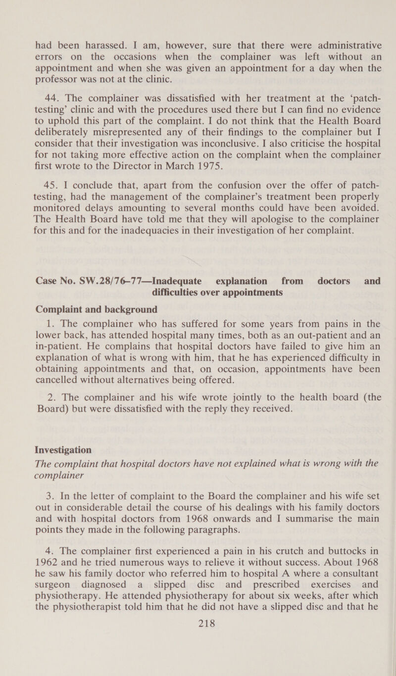 had been harassed. I am, however, sure that there were administrative errors on the occasions when the complainer was left without an appointment and when she was given an appointment for a day when the professor was not at the clinic. 44. The complainer was dissatisfied with her treatment at the ‘patch- testing’ clinic and with the procedures used there but I can find no evidence to uphold this part of the complaint. I do not think that the Health Board deliberately misrepresented any of their findings to the complainer but I consider that their investigation was inconclusive. I also criticise the hospital for not taking more effective action on the complaint when the complainer first wrote to the Director in March 1975. 45. I conclude that, apart from the confusion over the offer of patch- testing, had the management of the complainer’s treatment been properly monitored delays amounting to several months could have been avoided. The Health Board have told me that they will apologise to the complainer for this and for the inadequacies in their investigation of her complaint. Case No. SW.28/76—-77—Inadequate explanation from doctors and difficulties over appointments Complaint and background 1. The complainer who has suffered for some years from pains in the lower back, has attended hospital many times, both as an out-patient and an in-patient. He complains that hospital doctors have failed to give him an explanation of what is wrong with him, that he has experienced difficulty in obtaining appointments and that, on occasion, appointments have been cancelled without alternatives being offered. 2. The complainer and his wife wrote jointly to the health board (the Board) but were dissatisfied with the reply they received. Investigation The complaint that hospital doctors have not explained what is wrong with the complainer 3. In the letter of complaint to the Board the complainer and his wife set out in considerable detail the course of his dealings with his family doctors and with hospital doctors from 1968 onwards and I summarise the main points they made in the following paragraphs. 4. The complainer first experienced a pain in his crutch and buttocks in 1962 and he tried numerous ways to relieve it without success. About 1968 he saw his family doctor who referred him to hospital A where a consultant surgeon diagnosed a_ slipped disc and_ prescribed exercises and physiotherapy. He attended physiotherapy for about six weeks, after which the physiotherapist told him that he did not have a slipped disc and that he