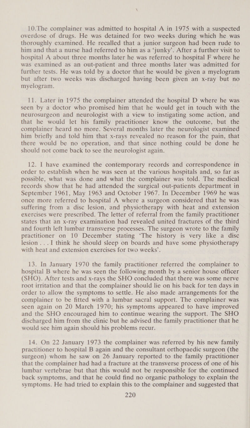 10.The complainer was admitted to hospital A in 1975 with a suspected overdose of drugs. He was detained for two weeks during which he was thoroughly examined. He recalled that a junior surgeon had been rude to him and that a nurse had referred to him as a ‘junky’. After a further visit to hospital A about three months later he was referred to hospital F where he was examined as an out-patient and three months later was admitted for further tests. He was told by a doctor that he would be given a myelogram but after two weeks was discharged having been given an x-ray but no myelogram. 11. Later in 1975 the complainer attended the hospital D where he was seen by a doctor who promised him that he would get in touch with the neurosurgeon and neurologist with a view to instigating some action, and that he would let his family practitioner know the outcome, but the complainer heard no more. Several months later the neurologist examined him briefly and told him that x-rays revealed no reason for the pain, that there would be no operation, and that since nothing could be done he should not come back to see the neurologist again. 12. | have examined the contemporary records and correspondence in order to establish when he was seen at the various hospitals and, so far as possible, what was done and what the complainer was told. The medical records show that he had attended the surgical out-patients department in September 1961, May 1963 and October 1967. In December 1969 he was once more referred to hospital A where a surgeon considered that he was suffering from a disc lesion, and physiotherapy with heat and extension exercises were prescribed. The letter of referral from the family practitioner states that an x-ray examination had revealed united fractures of the third and fourth left lumbar transverse processes. The surgeon wrote to the family practitioner on 10 December stating ‘The history is very like a disc lesion ...I think he should sleep on boards and have some physiotherapy with heat and extension exercises for two weeks’. 13. In January 1970 the family practitioner referred the complainer to hospital B where he was seen the following month by a senior house officer (SHO). After tests and x-rays the SHO concluded that there was some nerve root irritation and that the complainer should lie on his back for ten days in order to allow the symptoms to settle. He also made arrangements for the complainer to be fitted with a lumbar sacral support. The complainer was seen again on 20 March 1970; his symptoms appeared to have improved and the SHO encouraged him to continue wearing the support. The SHO discharged him from the clinic but he advised the family practitioner that he would see him again should his problems recur. 14. On 22 January 1973 the complainer was referred by his new family practitioner to hospital B again and the consultant orthopaedic surgeon (the surgeon) whom he saw on 26 January reported to the family practitioner that the complainer had had a fracture at the transverse process of one of his lumbar vertebrae but that this would not be responsible for the continued back symptoms, and that he could find no organic pathology to explain the symptoms. He had tried to explain this to the complainer and suggested that